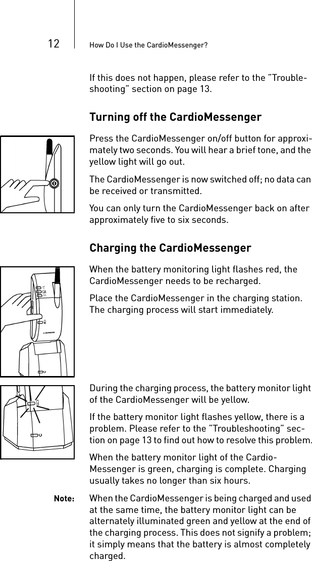12 How Do I Use the CardioMessenger?If this does not happen, please refer to the ”Trouble-shooting” section on page 13. Turning off the CardioMessenger Press the CardioMessenger on/off button for approxi-mately two seconds. You will hear a brief tone, and the yellow light will go out.The CardioMessenger is now switched off; no data can be received or transmitted.You can only turn the CardioMessenger back on after approximately five to six seconds.Charging the CardioMessenger When the battery monitoring light flashes red, the CardioMessenger needs to be recharged.Place the CardioMessenger in the charging station. The charging process will start immediately. During the charging process, the battery monitor light of the CardioMessenger will be yellow. If the battery monitor light flashes yellow, there is a problem. Please refer to the ”Troubleshooting” sec-tion on page 13 to find out how to resolve this problem.When the battery monitor light of the Cardio-Messenger is green, charging is complete. Charging usually takes no longer than six hours. Note: When the CardioMessenger is being charged and used at the same time, the battery monitor light can be alternately illuminated green and yellow at the end of the charging process. This does not signify a problem; it simply means that the battery is almost completely charged.