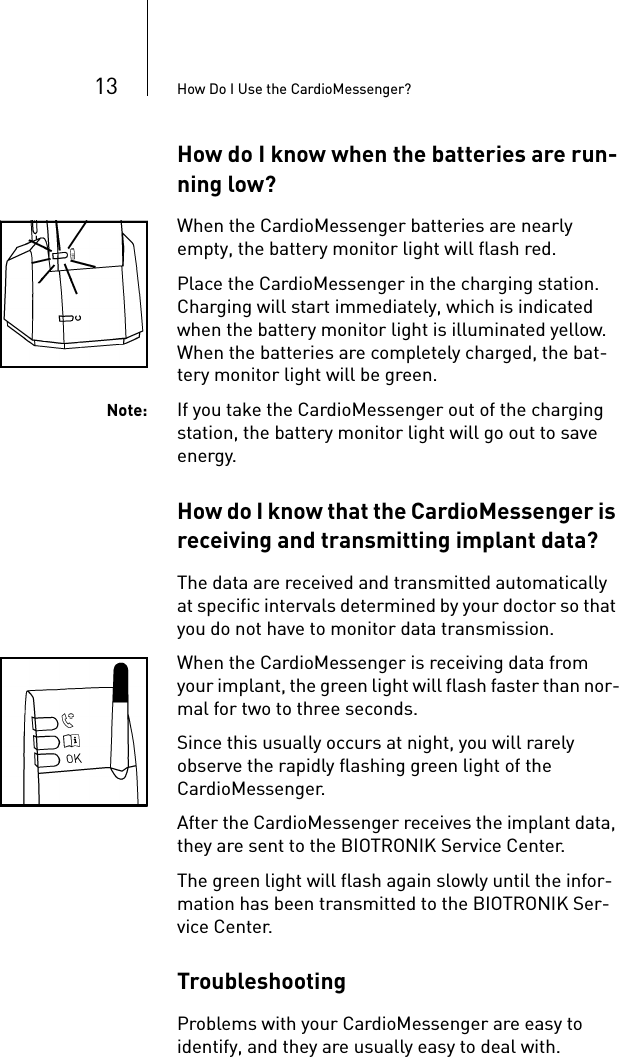 13 How Do I Use the CardioMessenger?How do I know when the batteries are run-ning low?When the CardioMessenger batteries are nearly empty, the battery monitor light will flash red. Place the CardioMessenger in the charging station. Charging will start immediately, which is indicated when the battery monitor light is illuminated yellow. When the batteries are completely charged, the bat-tery monitor light will be green.Note: If you take the CardioMessenger out of the charging station, the battery monitor light will go out to save energy. How do I know that the CardioMessenger is receiving and transmitting implant data? The data are received and transmitted automatically at specific intervals determined by your doctor so that you do not have to monitor data transmission.When the CardioMessenger is receiving data from your implant, the green light will flash faster than nor-mal for two to three seconds. Since this usually occurs at night, you will rarely observe the rapidly flashing green light of the CardioMessenger.After the CardioMessenger receives the implant data, they are sent to the BIOTRONIK Service Center. The green light will flash again slowly until the infor-mation has been transmitted to the BIOTRONIK Ser-vice Center. TroubleshootingProblems with your CardioMessenger are easy to identify, and they are usually easy to deal with. 