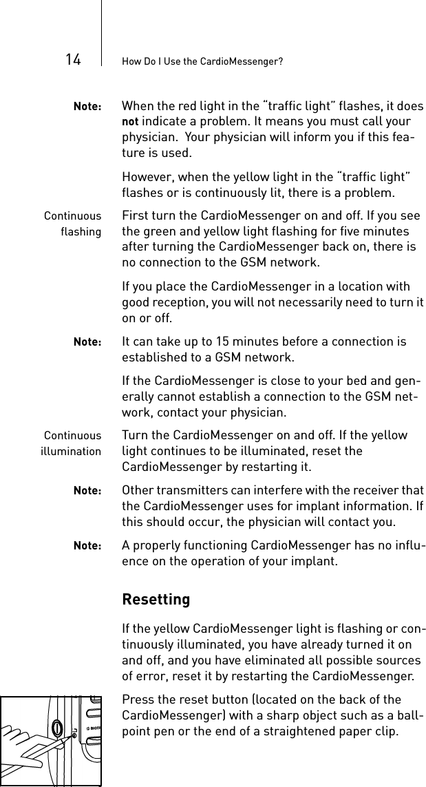 14 How Do I Use the CardioMessenger?Note: When the red light in the “traffic light” flashes, it does not indicate a problem. It means you must call your physician.  Your physician will inform you if this fea-ture is used.However, when the yellow light in the “traffic light” flashes or is continuously lit, there is a problem. ContinuousflashingFirst turn the CardioMessenger on and off. If you see the green and yellow light flashing for five minutes after turning the CardioMessenger back on, there is no connection to the GSM network. If you place the CardioMessenger in a location with good reception, you will not necessarily need to turn it on or off. Note: It can take up to 15 minutes before a connection is established to a GSM network.If the CardioMessenger is close to your bed and gen-erally cannot establish a connection to the GSM net-work, contact your physician.ContinuousilluminationTurn the CardioMessenger on and off. If the yellow light continues to be illuminated, reset the CardioMessenger by restarting it. Note: Other transmitters can interfere with the receiver that the CardioMessenger uses for implant information. If this should occur, the physician will contact you. Note: A properly functioning CardioMessenger has no influ-ence on the operation of your implant.ResettingIf the yellow CardioMessenger light is flashing or con-tinuously illuminated, you have already turned it on and off, and you have eliminated all possible sources of error, reset it by restarting the CardioMessenger. Press the reset button (located on the back of the CardioMessenger) with a sharp object such as a ball-point pen or the end of a straightened paper clip. 