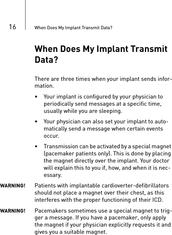16 When Does My Implant Transmit Data?When Does My Implant Transmit Data?There are three times when your implant sends infor-mation. • Your implant is configured by your physician to periodically send messages at a specific time, usually while you are sleeping. • Your physician can also set your implant to auto-matically send a message when certain events occur.• Transmission can be activated by a special magnet (pacemaker patients only). This is done by placing the magnet directly over the implant. Your doctor will explain this to you if, how, and when it is nec-essary.WARNING! Patients with implantable cardioverter-defibrillators should not place a magnet over their chest, as this interferes with the proper functioning of their ICD.WARNING! Pacemakers sometimes use a special magnet to trig-ger a message. If you have a pacemaker, only apply the magnet if your physician explicitly requests it and gives you a suitable magnet. 