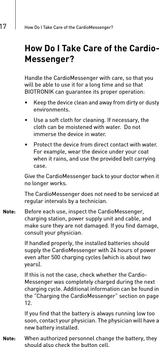 17 How Do I Take Care of the CardioMessenger?How Do I Take Care of the Cardio-Messenger?Handle the CardioMessenger with care, so that you will be able to use it for a long time and so that BIOTRONIK can guarantee its proper operation:• Keep the device clean and away from dirty or dusty environments.• Use a soft cloth for cleaning. If necessary, the cloth can be moistened with water.  Do not immerse the device in water.• Protect the device from direct contact with water. For example, wear the device under your coat when it rains, and use the provided belt carrying case.Give the CardioMessenger back to your doctor when it no longer works.The CardioMessenger does not need to be serviced at regular intervals by a technician. Note: Before each use, inspect the CardioMessenger, charging station, power supply unit and cable, and make sure they are not damaged. If you find damage, consult your physician.If handled properly, the installed batteries should supply the CardioMessenger with 24 hours of power even after 500 charging cycles (which is about two years).If this is not the case, check whether the Cardio-Messenger was completely charged during the next charging cycle. Additional information can be found in the ”Charging the CardioMessenger” section on page 12. If you find that the battery is always running low too soon, contact your physician. The physician will have a new battery installed.Note: When authorized personnel change the battery, they should also check the button cell.