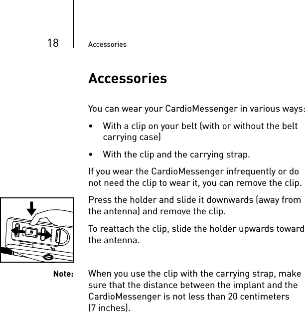 18 AccessoriesAccessoriesYou can wear your CardioMessenger in various ways: • With a clip on your belt (with or without the belt carrying case)• With the clip and the carrying strap. If you wear the CardioMessenger infrequently or do not need the clip to wear it, you can remove the clip. Press the holder and slide it downwards (away from the antenna) and remove the clip.To reattach the clip, slide the holder upwards toward the antenna. Note: When you use the clip with the carrying strap, make sure that the distance between the implant and the CardioMessenger is not less than 20 centimeters (7 inches).
