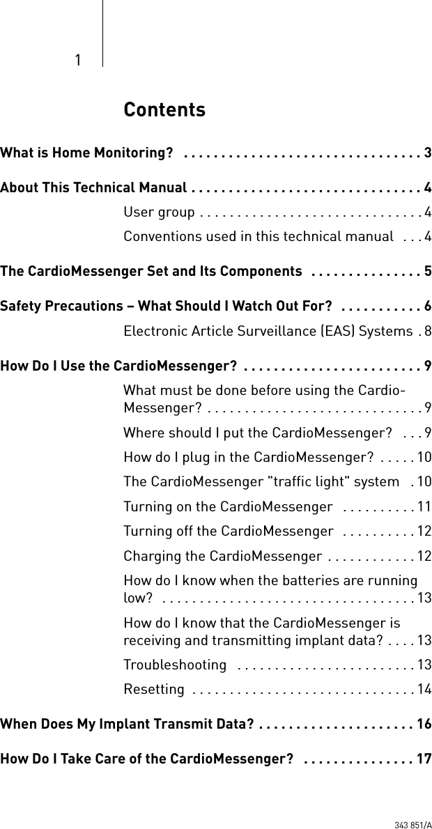 1ContentsWhat is Home Monitoring?   . . . . . . . . . . . . . . . . . . . . . . . . . . . . . . . . 3About This Technical Manual . . . . . . . . . . . . . . . . . . . . . . . . . . . . . . . 4User group . . . . . . . . . . . . . . . . . . . . . . . . . . . . . . 4Conventions used in this technical manual  . . . 4The CardioMessenger Set and Its Components   . . . . . . . . . . . . . . . 5Safety Precautions – What Should I Watch Out For?   . . . . . . . . . . . 6Electronic Article Surveillance (EAS) Systems . 8How Do I Use the CardioMessenger?  . . . . . . . . . . . . . . . . . . . . . . . . 9What must be done before using the Cardio-Messenger? . . . . . . . . . . . . . . . . . . . . . . . . . . . . . 9Where should I put the CardioMessenger?   . . .9How do I plug in the CardioMessenger?  . . . . . 10The CardioMessenger &quot;traffic light&quot; system   .10Turning on the CardioMessenger   . . . . . . . . . . 11Turning off the CardioMessenger  . . . . . . . . . . 12Charging the CardioMessenger . . . . . . . . . . . . 12How do I know when the batteries are running low?  . . . . . . . . . . . . . . . . . . . . . . . . . . . . . . . . . .13How do I know that the CardioMessenger is receiving and transmitting implant data? . . . . 13Troubleshooting   . . . . . . . . . . . . . . . . . . . . . . . . 13Resetting  . . . . . . . . . . . . . . . . . . . . . . . . . . . . . . 14When Does My Implant Transmit Data? . . . . . . . . . . . . . . . . . . . . . 16How Do I Take Care of the CardioMessenger?   . . . . . . . . . . . . . . . 17343 851/A