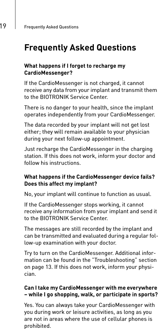19 Frequently Asked QuestionsFrequently Asked QuestionsWhat happens if I forget to recharge my CardioMessenger?If the CardioMessenger is not charged, it cannot receive any data from your implant and transmit them to the BIOTRONIK Service Center. There is no danger to your health, since the implant operates independently from your CardioMessenger. The data recorded by your implant will not get lost either; they will remain available to your physician during your next follow-up appointment.Just recharge the CardioMessenger in the charging station. If this does not work, inform your doctor and follow his instructions.   What happens if the CardioMessenger device fails? Does this affect my implant?No, your implant will continue to function as usual. If the CardioMessenger stops working, it cannot receive any information from your implant and send it to the BIOTRONIK Service Center. The messages are still recorded by the implant and can be transmitted and evaluated during a regular fol-low-up examination with your doctor. Try to turn on the CardioMessenger. Additional infor-mation can be found in the ”Troubleshooting” section on page 13. If this does not work, inform your physi-cian.Can I take my CardioMessenger with me everywhere – while I go shopping, walk, or participate in sports?Yes. You can always take your CardioMessenger with you during work or leisure activities, as long as you are not in areas where the use of cellular phones is prohibited. 