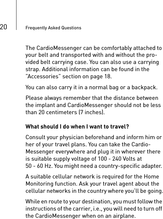 20 Frequently Asked QuestionsThe CardioMessenger can be comfortably attached to your belt and transported with and without the pro-vided belt carrying case. You can also use a carrying strap. Additional information can be found in the ”Accessories” section on page 18.You can also carry it in a normal bag or a backpack. Please always remember that the distance between the implant and CardioMessenger should not be less than 20 centimeters (7 inches). What should I do when I want to travel?Consult your physician beforehand and inform him or her of your travel plans. You can take the Cardio-Messenger everywhere and plug it in wherever there is suitable supply voltage of 100 - 240 Volts at 50 - 60 Hz. You might need a country-specific adapter. A suitable cellular network is required for the Home Monitoring function. Ask your travel agent about the cellular networks in the country where you’ll be going.While en route to your destination, you must follow the instructions of the carrier, i.e., you will need to turn off the CardioMessenger when on an airplane. 