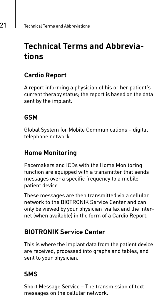 21 Technical Terms and AbbreviationsTechnical Terms and Abbrevia-tionsCardio ReportA report informing a physician of his or her patient&apos;s current therapy status; the report is based on the data sent by the implant.GSMGlobal System for Mobile Communications – digital telephone network. Home MonitoringPacemakers and ICDs with the Home Monitoring function are equipped with a transmitter that sends messages over a specific frequency to a mobile patient device. These messages are then transmitted via a cellular network to the BIOTRONIK Service Center and can only be viewed by your physician  via fax and the Inter-net (when available) in the form of a Cardio Report. BIOTRONIK Service CenterThis is where the implant data from the patient device are received, processed into graphs and tables, and sent to your physician.SMSShort Message Service – The transmission of text messages on the cellular network.