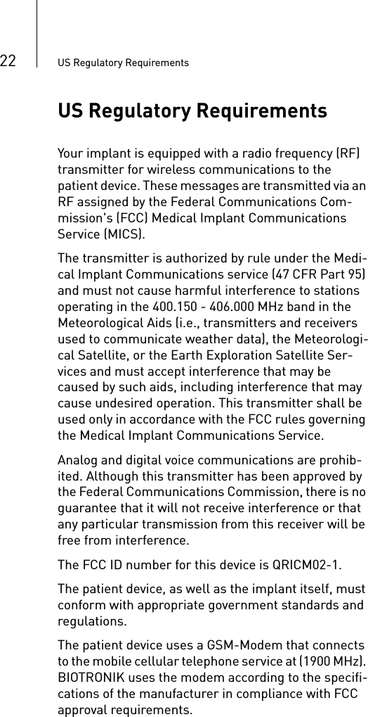 22 US Regulatory RequirementsUS Regulatory RequirementsYour implant is equipped with a radio frequency (RF) transmitter for wireless communications to the patient device. These messages are transmitted via an RF assigned by the Federal Communications Com-mission&apos;s (FCC) Medical Implant Communications Service (MICS).The transmitter is authorized by rule under the Medi-cal Implant Communications service (47 CFR Part 95) and must not cause harmful interference to stations operating in the 400.150 - 406.000 MHz band in the Meteorological Aids (i.e., transmitters and receivers used to communicate weather data), the Meteorologi-cal Satellite, or the Earth Exploration Satellite Ser-vices and must accept interference that may be caused by such aids, including interference that may cause undesired operation. This transmitter shall be used only in accordance with the FCC rules governing the Medical Implant Communications Service.Analog and digital voice communications are prohib-ited. Although this transmitter has been approved by the Federal Communications Commission, there is no guarantee that it will not receive interference or that any particular transmission from this receiver will be free from interference.The FCC ID number for this device is QRICM02-1.The patient device, as well as the implant itself, must conform with appropriate government standards and regulations.The patient device uses a GSM-Modem that connects to the mobile cellular telephone service at (1900 MHz). BIOTRONIK uses the modem according to the specifi-cations of the manufacturer in compliance with FCC approval requirements.