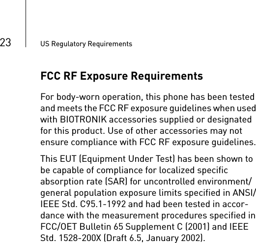 23 US Regulatory RequirementsFCC RF Exposure RequirementsFor body-worn operation, this phone has been tested and meets the FCC RF exposure guidelines when used with BIOTRONIK accessories supplied or designated for this product. Use of other accessories may not ensure compliance with FCC RF exposure guidelines.This EUT (Equipment Under Test) has been shown to be capable of compliance for localized specific absorption rate (SAR) for uncontrolled environment/general population exposure limits specified in ANSI/IEEE Std. C95.1-1992 and had been tested in accor-dance with the measurement procedures specified in FCC/OET Bulletin 65 Supplement C (2001) and IEEE Std. 1528-200X (Draft 6.5, January 2002).