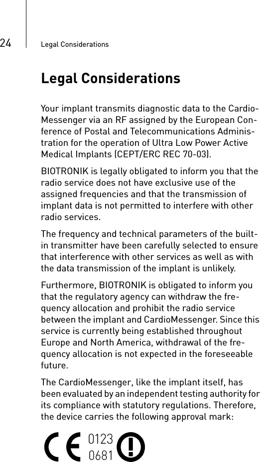 24 Legal ConsiderationsLegal ConsiderationsYour implant transmits diagnostic data to the Cardio-Messenger via an RF assigned by the European Con-ference of Postal and Telecommunications Adminis-tration for the operation of Ultra Low Power Active Medical Implants (CEPT/ERC REC 70-03). BIOTRONIK is legally obligated to inform you that the radio service does not have exclusive use of the assigned frequencies and that the transmission of implant data is not permitted to interfere with other radio services.The frequency and technical parameters of the built-in transmitter have been carefully selected to ensure that interference with other services as well as with the data transmission of the implant is unlikely.Furthermore, BIOTRONIK is obligated to inform you that the regulatory agency can withdraw the fre-quency allocation and prohibit the radio service between the implant and CardioMessenger. Since this service is currently being established throughout Europe and North America, withdrawal of the fre-quency allocation is not expected in the foreseeable future.The CardioMessenger, like the implant itself, has been evaluated by an independent testing authority for its compliance with statutory regulations. Therefore, the device carries the following approval mark: