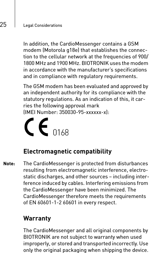 25 Legal ConsiderationsIn addition, the CardioMessenger contains a GSM modem (Motorola g18e) that establishes the connec-tion to the cellular network at the frequencies of 900/1800 MHz and 1900 MHz. BIOTRONIK uses the modem in accordance with the manufacturer’s specifications and in compliance with regulatory requirements.The GSM modem has been evaluated and approved by an independent authority for its compliance with the statutory regulations. As an indication of this, it car-ries the following approval mark(IMEI Number: 350030-95-xxxxxx-x):Electromagnetic compatibilityNote: The CardioMessenger is protected from disturbances resulting from electromagnetic interference, electro-static discharges, and other sources – including inter-ference induced by cables. Interfering emissions from the CardioMessenger have been minimized. The CardioMessenger therefore meets the requirements of EN 60601-1-2 60601 in every respect.WarrantyThe CardioMessenger and all original components by BIOTRONIK are not subject to warranty when used improperly, or stored and transported incorrectly. Use only the original packaging when shipping the device.