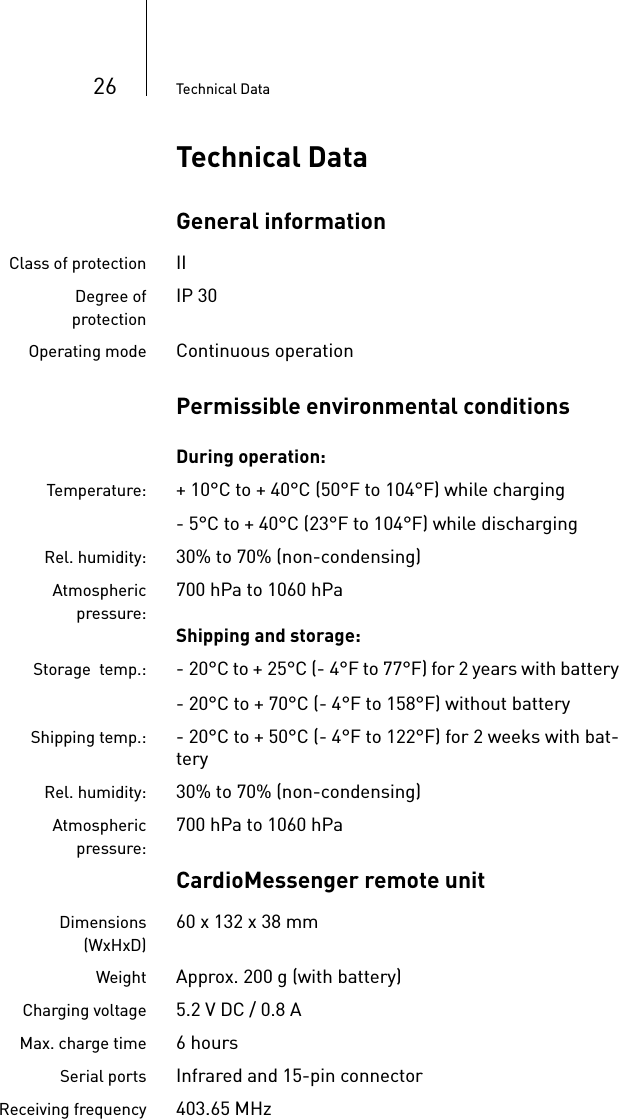 26 Technical DataTechnical DataGeneral informationClass of protection IIDegree ofprotectionIP 30Operating mode Continuous operationPermissible environmental conditionsDuring operation:Temperature: + 10°C to + 40°C (50°F to 104°F) while charging- 5°C to + 40°C (23°F to 104°F) while dischargingRel. humidity: 30% to 70% (non-condensing)Atmosphericpressure:700 hPa to 1060 hPaShipping and storage:Storage  temp.: - 20°C to + 25°C (- 4°F to 77°F) for 2 years with battery- 20°C to + 70°C (- 4°F to 158°F) without batteryShipping temp.: - 20°C to + 50°C (- 4°F to 122°F) for 2 weeks with bat-teryRel. humidity: 30% to 70% (non-condensing)Atmosphericpressure:700 hPa to 1060 hPaCardioMessenger remote unitDimensions(WxHxD)60 x 132 x 38 mm Weight Approx. 200 g (with battery)Charging voltage 5.2 V DC / 0.8 AMax. charge time 6hoursSerial ports Infrared and 15-pin connectorReceiving frequency 403.65 MHz