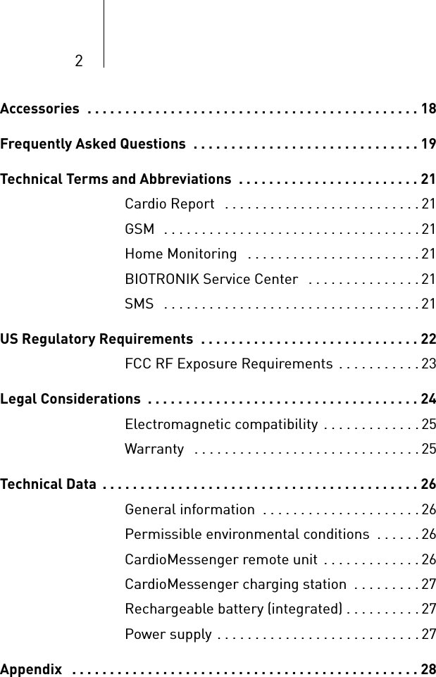 2Accessories  . . . . . . . . . . . . . . . . . . . . . . . . . . . . . . . . . . . . . . . . . . . . 18Frequently Asked Questions  . . . . . . . . . . . . . . . . . . . . . . . . . . . . . . 19Technical Terms and Abbreviations  . . . . . . . . . . . . . . . . . . . . . . . . 21Cardio Report   . . . . . . . . . . . . . . . . . . . . . . . . . . 21GSM  . . . . . . . . . . . . . . . . . . . . . . . . . . . . . . . . . . 21Home Monitoring   . . . . . . . . . . . . . . . . . . . . . . . 21BIOTRONIK Service Center   . . . . . . . . . . . . . . . 21SMS   . . . . . . . . . . . . . . . . . . . . . . . . . . . . . . . . . . 21US Regulatory Requirements  . . . . . . . . . . . . . . . . . . . . . . . . . . . . . 22FCC RF Exposure Requirements . . . . . . . . . . .23Legal Considerations  . . . . . . . . . . . . . . . . . . . . . . . . . . . . . . . . . . . . 24Electromagnetic compatibility . . . . . . . . . . . . .25Warranty   . . . . . . . . . . . . . . . . . . . . . . . . . . . . . . 25Technical Data  . . . . . . . . . . . . . . . . . . . . . . . . . . . . . . . . . . . . . . . . . . 26General information  . . . . . . . . . . . . . . . . . . . . .26Permissible environmental conditions  . . . . . .26CardioMessenger remote unit  . . . . . . . . . . . . . 26CardioMessenger charging station  . . . . . . . . .27Rechargeable battery (integrated) . . . . . . . . . . 27Power supply . . . . . . . . . . . . . . . . . . . . . . . . . . . 27Appendix   . . . . . . . . . . . . . . . . . . . . . . . . . . . . . . . . . . . . . . . . . . . . . . 28