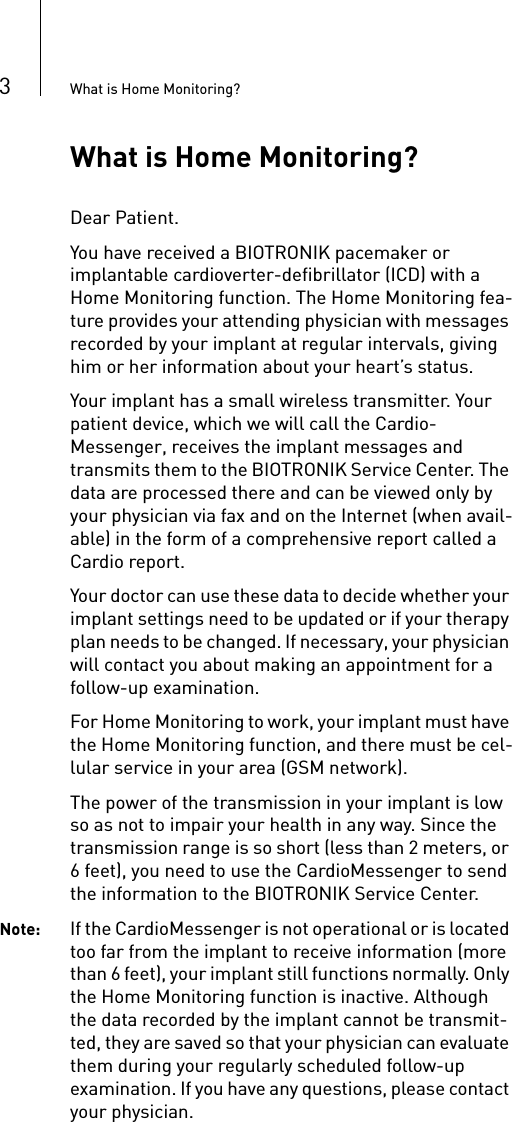 3What is Home Monitoring?What is Home Monitoring?Dear Patient.You have received a BIOTRONIK pacemaker or implantable cardioverter-defibrillator (ICD) with a Home Monitoring function. The Home Monitoring fea-ture provides your attending physician with messages recorded by your implant at regular intervals, giving him or her information about your heart’s status.Your implant has a small wireless transmitter. Your patient device, which we will call the Cardio-Messenger, receives the implant messages and transmits them to the BIOTRONIK Service Center. The data are processed there and can be viewed only by your physician via fax and on the Internet (when avail-able) in the form of a comprehensive report called a Cardio report. Your doctor can use these data to decide whether your implant settings need to be updated or if your therapy plan needs to be changed. If necessary, your physician will contact you about making an appointment for a follow-up examination. For Home Monitoring to work, your implant must have the Home Monitoring function, and there must be cel-lular service in your area (GSM network).The power of the transmission in your implant is low so as not to impair your health in any way. Since the transmission range is so short (less than 2 meters, or 6 feet), you need to use the CardioMessenger to send the information to the BIOTRONIK Service Center. Note: If the CardioMessenger is not operational or is located too far from the implant to receive information (more than 6 feet), your implant still functions normally. Only the Home Monitoring function is inactive. Although the data recorded by the implant cannot be transmit-ted, they are saved so that your physician can evaluate them during your regularly scheduled follow-up examination. If you have any questions, please contact your physician. 