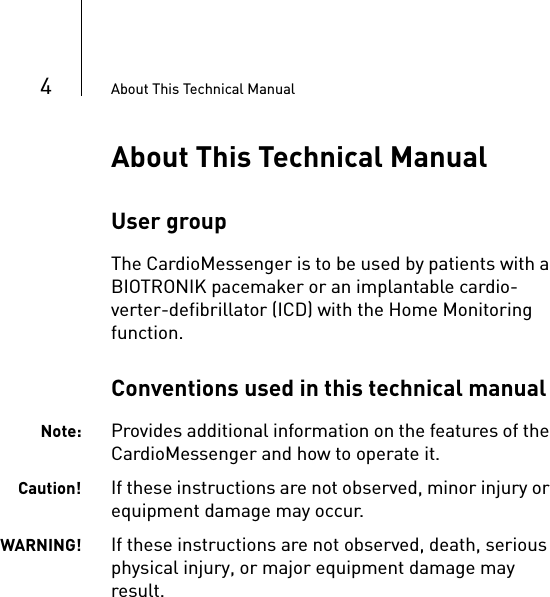 4About This Technical ManualAbout This Technical ManualUser groupThe CardioMessenger is to be used by patients with a BIOTRONIK pacemaker or an implantable cardio-verter-defibrillator (ICD) with the Home Monitoring function. Conventions used in this technical manualNote: Provides additional information on the features of the CardioMessenger and how to operate it.Caution! If these instructions are not observed, minor injury or equipment damage may occur.WARNING! If these instructions are not observed, death, serious physical injury, or major equipment damage may result.