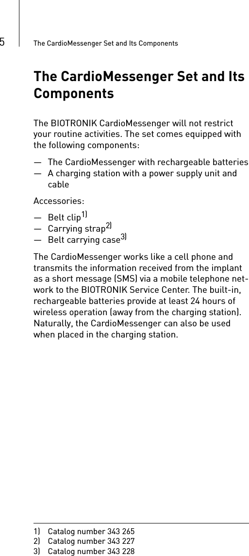 5The CardioMessenger Set and Its ComponentsThe CardioMessenger Set and Its ComponentsThe BIOTRONIK CardioMessenger will not restrict your routine activities. The set comes equipped with the following components:— The CardioMessenger with rechargeable batteries— A charging station with a power supply unit and cableAccessories:— Belt clip1)—Carrying strap2)— Belt carrying case3)The CardioMessenger works like a cell phone and transmits the information received from the implant as a short message (SMS) via a mobile telephone net-work to the BIOTRONIK Service Center. The built-in, rechargeable batteries provide at least 24 hours of wireless operation (away from the charging station). Naturally, the CardioMessenger can also be used when placed in the charging station.1)  Catalog number 343 2652)  Catalog number 343 2273)  Catalog number 343 228