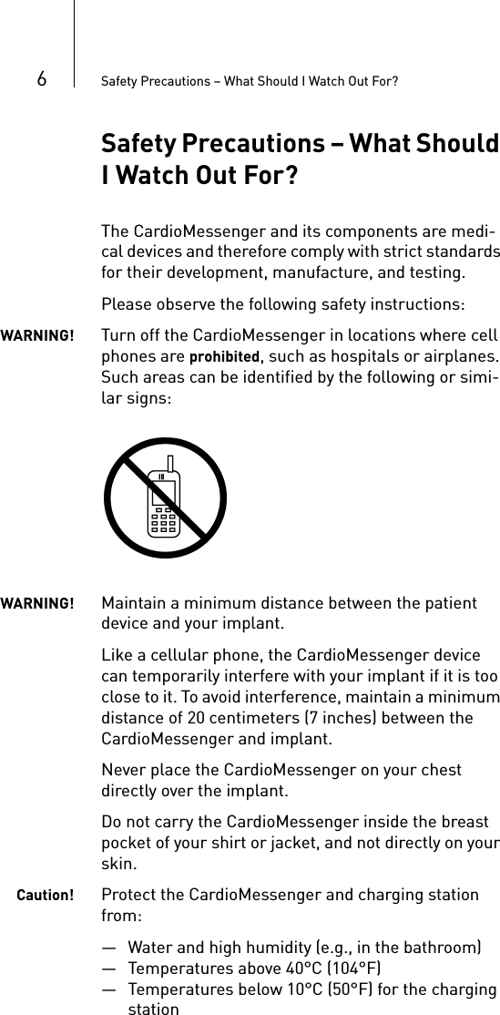 6Safety Precautions – What Should I Watch Out For?Safety Precautions – What Should I Watch Out For?The CardioMessenger and its components are medi-cal devices and therefore comply with strict standards for their development, manufacture, and testing.Please observe the following safety instructions: WARNING! Turn off the CardioMessenger in locations where cell phones are prohibited, such as hospitals or airplanes. Such areas can be identified by the following or simi-lar signs: WARNING! Maintain a minimum distance between the patient device and your implant.Like a cellular phone, the CardioMessenger device can temporarily interfere with your implant if it is too close to it. To avoid interference, maintain a minimum distance of 20 centimeters (7 inches) between the CardioMessenger and implant. Never place the CardioMessenger on your chest directly over the implant. Do not carry the CardioMessenger inside the breast pocket of your shirt or jacket, and not directly on your skin.Caution! Protect the CardioMessenger and charging station from:— Water and high humidity (e.g., in the bathroom)— Temperatures above 40°C (104°F) — Temperatures below 10°C (50°F) for the charging station