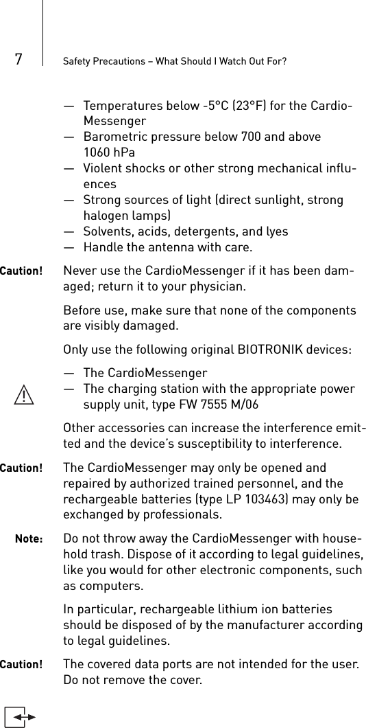 7Safety Precautions – What Should I Watch Out For?— Temperatures below -5°C (23°F) for the Cardio-Messenger— Barometric pressure below 700 and above 1060 hPa— Violent shocks or other strong mechanical influ-ences— Strong sources of light (direct sunlight, strong halogen lamps)— Solvents, acids, detergents, and lyes— Handle the antenna with care.Caution! Never use the CardioMessenger if it has been dam-aged; return it to your physician.Before use, make sure that none of the components are visibly damaged.Only use the following original BIOTRONIK devices: — The CardioMessenger— The charging station with the appropriate power supply unit, type FW 7555 M/06Other accessories can increase the interference emit-ted and the device’s susceptibility to interference. Caution! The CardioMessenger may only be opened and repaired by authorized trained personnel, and the rechargeable batteries (type LP 103463) may only be exchanged by professionals.Note: Do not throw away the CardioMessenger with house-hold trash. Dispose of it according to legal guidelines, like you would for other electronic components, such as computers.In particular, rechargeable lithium ion batteries should be disposed of by the manufacturer according to legal guidelines. Caution! The covered data ports are not intended for the user. Do not remove the cover.