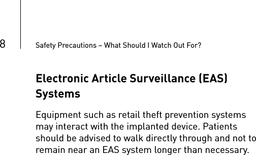 8Safety Precautions – What Should I Watch Out For?Electronic Article Surveillance (EAS) SystemsEquipment such as retail theft prevention systems may interact with the implanted device. Patients should be advised to walk directly through and not to remain near an EAS system longer than necessary.