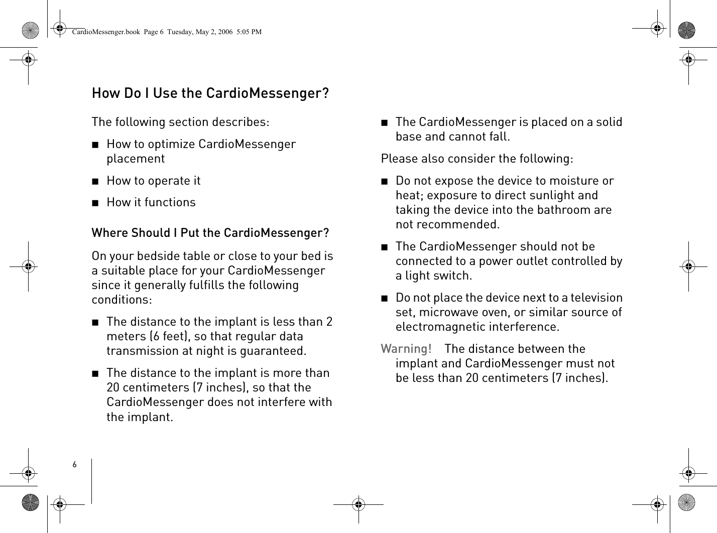 6How Do I Use the CardioMessenger?The following section describes: 2How to optimize CardioMessenger placement2How to operate it2How it functions Where Should I Put the CardioMessenger?On your bedside table or close to your bed is a suitable place for your CardioMessenger since it generally fulfills the following conditions:2The distance to the implant is less than 2 meters (6 feet), so that regular data transmission at night is guaranteed.2The distance to the implant is more than 20 centimeters (7 inches), so that the CardioMessenger does not interfere with the implant.2The CardioMessenger is placed on a solid base and cannot fall. Please also consider the following:2Do not expose the device to moisture or heat; exposure to direct sunlight and taking the device into the bathroom are not recommended.2The CardioMessenger should not be connected to a power outlet controlled by a light switch. 2Do not place the device next to a television set, microwave oven, or similar source of electromagnetic interference.Warning! The distance between the implant and CardioMessenger must not be less than 20 centimeters (7 inches). CardioMessenger.book  Page 6  Tuesday, May 2, 2006  5:05 PM
