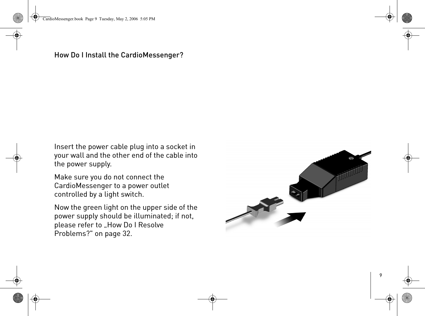 9How Do I Install the CardioMessenger?Insert the power cable plug into a socket in your wall and the other end of the cable into the power supply. Make sure you do not connect the CardioMessenger to a power outlet controlled by a light switch.Now the green light on the upper side of the power supply should be illuminated; if not, please refer to „How Do I Resolve Problems?&quot; on page 32.CardioMessenger.book  Page 9  Tuesday, May 2, 2006  5:05 PM