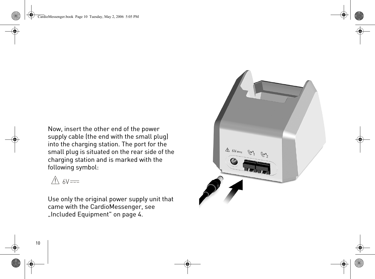 10Now, insert the other end of the power supply cable (the end with the small plug) into the charging station. The port for the small plug is situated on the rear side of the charging station and is marked with the following symbol:Use only the original power supply unit that came with the CardioMessenger, see „Included Equipment&quot; on page 4.CardioMessenger.book  Page 10  Tuesday, May 2, 2006  5:05 PM