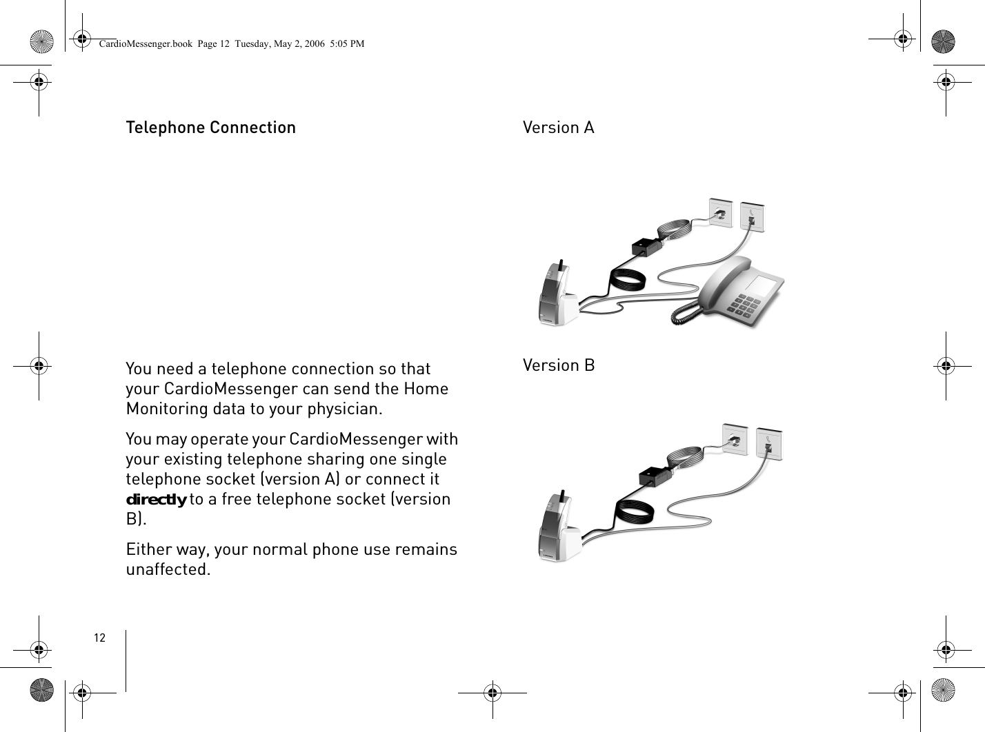 12Telephone ConnectionYou need a telephone connection so that your CardioMessenger can send the Home Monitoring data to your physician. You may operate your CardioMessenger with your existing telephone sharing one single telephone socket (version A) or connect it directly to a free telephone socket (version B).Either way, your normal phone use remains unaffected. Version AVersion BCardioMessenger.book  Page 12  Tuesday, May 2, 2006  5:05 PM