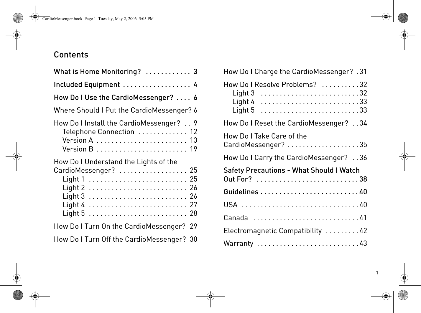 1ContentsWhat is Home Monitoring?   . . . . . . . . . . . .  3Included Equipment  . . . . . . . . . . . . . . . . . .  4How Do I Use the CardioMessenger?  . . . .  6Where Should I Put the CardioMessenger? 6How Do I Install the CardioMessenger?  . .  9Telephone Connection  . . . . . . . . . . . . .  12Version A  . . . . . . . . . . . . . . . . . . . . . . . .  13Version B  . . . . . . . . . . . . . . . . . . . . . . . .  19How Do I Understand the Lights of the CardioMessenger?  . . . . . . . . . . . . . . . . . .  25Light 1  . . . . . . . . . . . . . . . . . . . . . . . . . .  25Light 2  . . . . . . . . . . . . . . . . . . . . . . . . . .  26Light 3  . . . . . . . . . . . . . . . . . . . . . . . . . .  26Light 4  . . . . . . . . . . . . . . . . . . . . . . . . . .  27Light 5  . . . . . . . . . . . . . . . . . . . . . . . . . .  28How Do I Turn On the CardioMessenger?  29How Do I Turn Off the CardioMessenger?  30How Do I Charge the CardioMessenger?  .31How Do I Resolve Problems?   . . . . . . . . . .32Light 3   . . . . . . . . . . . . . . . . . . . . . . . . . .32Light 4   . . . . . . . . . . . . . . . . . . . . . . . . . .33Light 5   . . . . . . . . . . . . . . . . . . . . . . . . . .33How Do I Reset the CardioMessenger?  . .34How Do I Take Care of the CardioMessenger?  . . . . . . . . . . . . . . . . . . .35How Do I Carry the CardioMessenger?   . .36Safety Precautions - What Should I Watch Out For?   . . . . . . . . . . . . . . . . . . . . . . . . . . . 38Guidelines . . . . . . . . . . . . . . . . . . . . . . . . . . 40USA  . . . . . . . . . . . . . . . . . . . . . . . . . . . . . . .40Canada   . . . . . . . . . . . . . . . . . . . . . . . . . . . .41Electromagnetic Compatibility  . . . . . . . . .42Warranty  . . . . . . . . . . . . . . . . . . . . . . . . . . . 43CardioMessenger.book  Page 1  Tuesday, May 2, 2006  5:05 PM