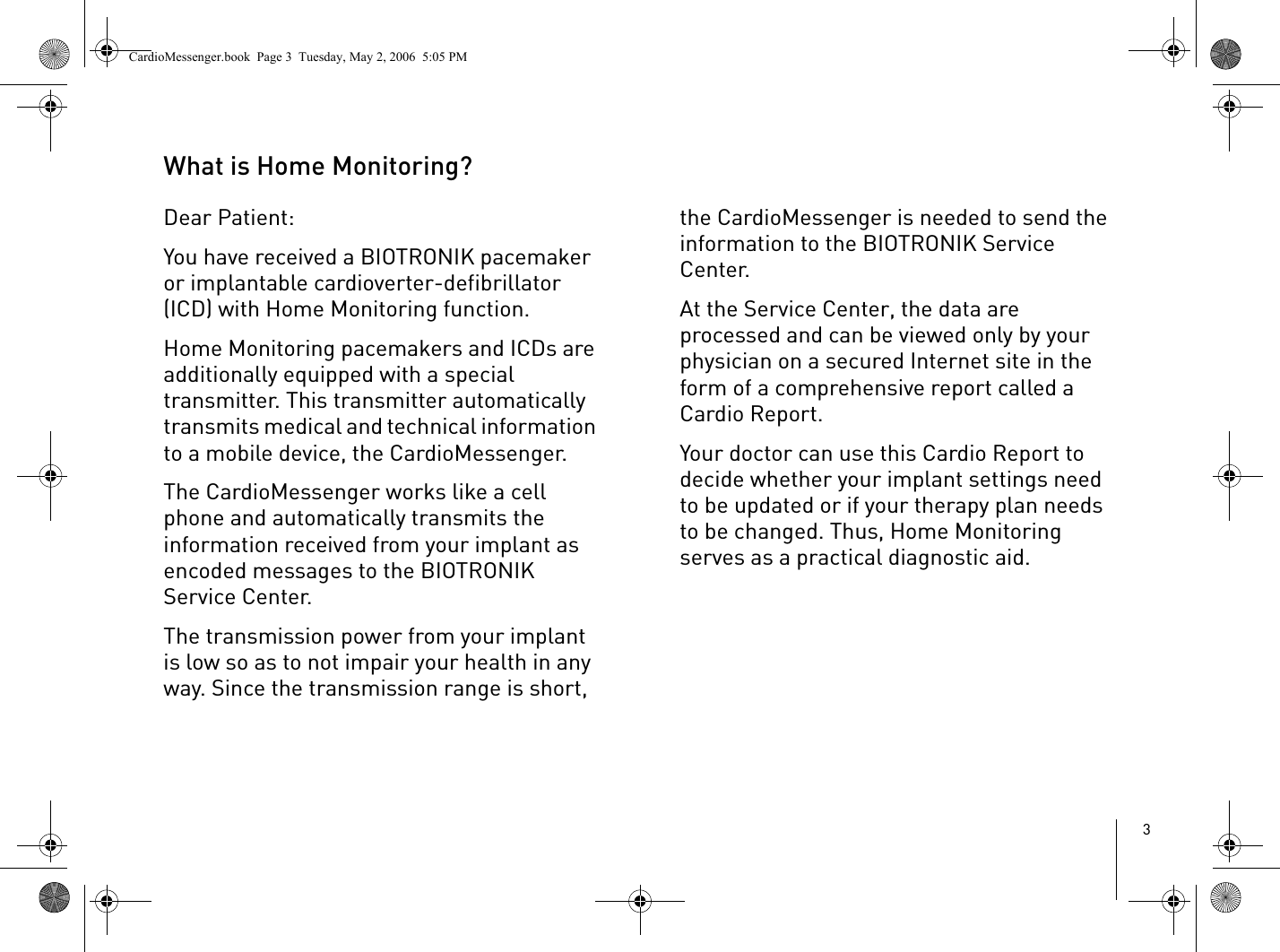 3What is Home Monitoring?Dear Patient:You have received a BIOTRONIK pacemaker or implantable cardioverter-defibrillator (ICD) with Home Monitoring function. Home Monitoring pacemakers and ICDs are additionally equipped with a special transmitter. This transmitter automatically transmits medical and technical information to a mobile device, the CardioMessenger. The CardioMessenger works like a cell phone and automatically transmits the information received from your implant as encoded messages to the BIOTRONIK Service Center.The transmission power from your implant is low so as to not impair your health in any way. Since the transmission range is short, the CardioMessenger is needed to send the information to the BIOTRONIK Service Center.At the Service Center, the data are processed and can be viewed only by your physician on a secured Internet site in the form of a comprehensive report called a Cardio Report. Your doctor can use this Cardio Report to decide whether your implant settings need to be updated or if your therapy plan needs to be changed. Thus, Home Monitoring serves as a practical diagnostic aid.CardioMessenger.book  Page 3  Tuesday, May 2, 2006  5:05 PM