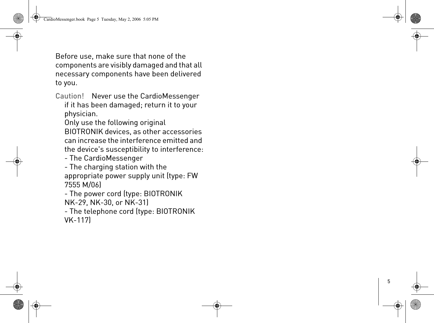 5Before use, make sure that none of the components are visibly damaged and that all necessary components have been delivered to you. Caution! Never use the CardioMessenger if it has been damaged; return it to your physician. Only use the following original BIOTRONIK devices, as other accessories can increase the interference emitted and the device&apos;s susceptibility to interference:- The CardioMessenger- The charging station with the appropriate power supply unit (type: FW 7555 M/06)- The power cord (type: BIOTRONIK NK-29, NK-30, or NK-31) - The telephone cord (type: BIOTRONIK VK-117)CardioMessenger.book  Page 5  Tuesday, May 2, 2006  5:05 PM
