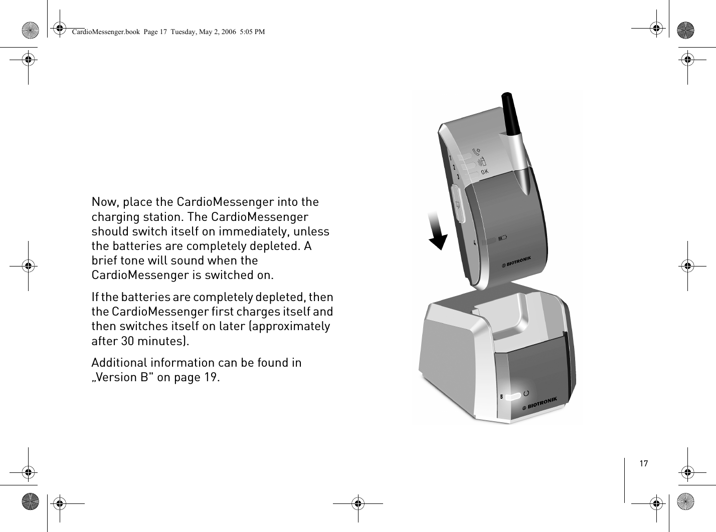 17Now, place the CardioMessenger into the charging station. The CardioMessenger should switch itself on immediately, unless the batteries are completely depleted. A brief tone will sound when the CardioMessenger is switched on. If the batteries are completely depleted, then the CardioMessenger first charges itself and then switches itself on later (approximately after 30 minutes). Additional information can be found in „Version B&quot; on page 19.CardioMessenger.book  Page 17  Tuesday, May 2, 2006  5:05 PM