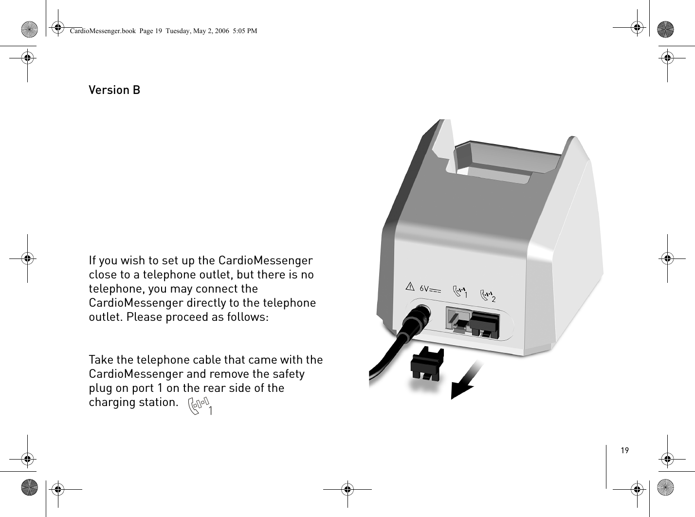 19Version BIf you wish to set up the CardioMessenger close to a telephone outlet, but there is no telephone, you may connect the CardioMessenger directly to the telephone outlet. Please proceed as follows:Take the telephone cable that came with the CardioMessenger and remove the safety plug on port 1 on the rear side of the charging station. CardioMessenger.book  Page 19  Tuesday, May 2, 2006  5:05 PM