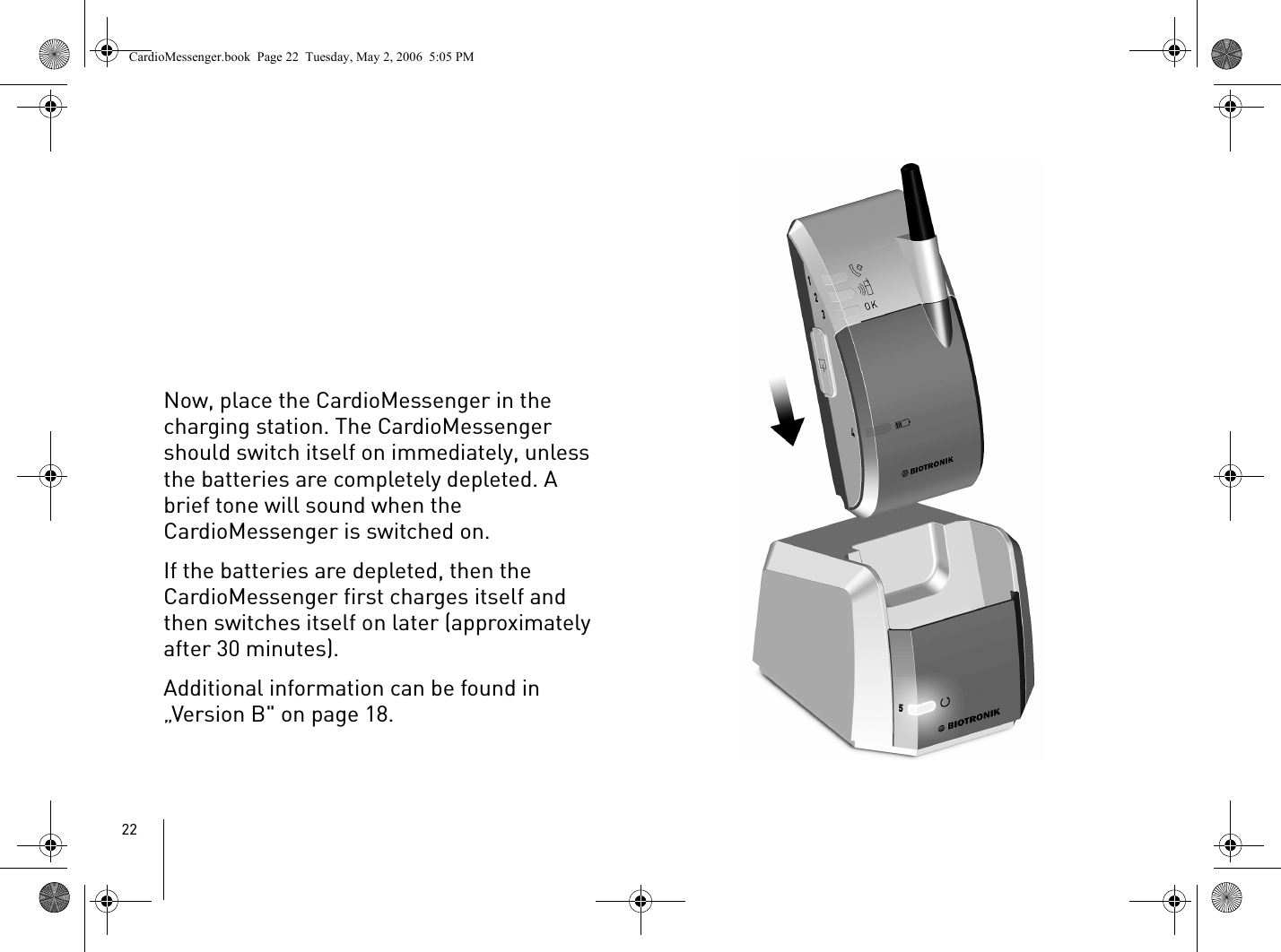 22Now, place the CardioMessenger in the charging station. The CardioMessenger should switch itself on immediately, unless the batteries are completely depleted. A brief tone will sound when the CardioMessenger is switched on. If the batteries are depleted, then the CardioMessenger first charges itself and then switches itself on later (approximately after 30 minutes). Additional information can be found in „Version B&quot; on page 18.CardioMessenger.book  Page 22  Tuesday, May 2, 2006  5:05 PM