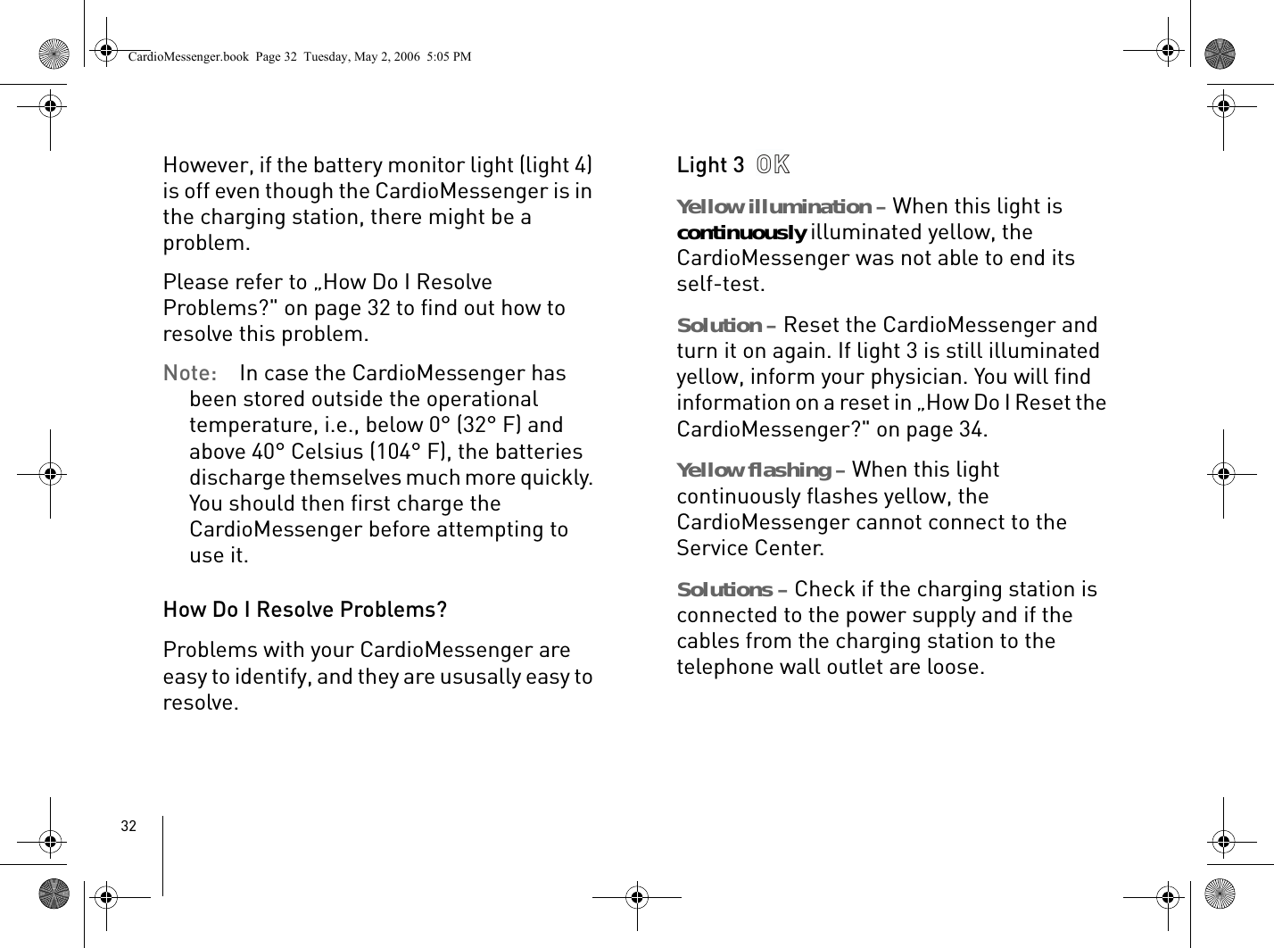 32However, if the battery monitor light (light 4) is off even though the CardioMessenger is in the charging station, there might be a problem. Please refer to „How Do I Resolve Problems?&quot; on page 32 to find out how to resolve this problem.Note: In case the CardioMessenger has been stored outside the operational temperature, i.e., below 0° (32° F) and above 40° Celsius (104° F), the batteries discharge themselves much more quickly. You should then first charge the CardioMessenger before attempting to use it. How Do I Resolve Problems?Problems with your CardioMessenger are easy to identify, and they are ususally easy to resolve.Light 3 Yellow illumination – When this light is continuously illuminated yellow, the CardioMessenger was not able to end its self-test. Solution – Reset the CardioMessenger and turn it on again. If light 3 is still illuminated yellow, inform your physician. You will find information on a reset in „How Do I Reset the CardioMessenger?&quot; on page 34.Yellow flashing – When this light continuously flashes yellow, the CardioMessenger cannot connect to the Service Center.Solutions – Check if the charging station is connected to the power supply and if the cables from the charging station to the telephone wall outlet are loose. CardioMessenger.book  Page 32  Tuesday, May 2, 2006  5:05 PM