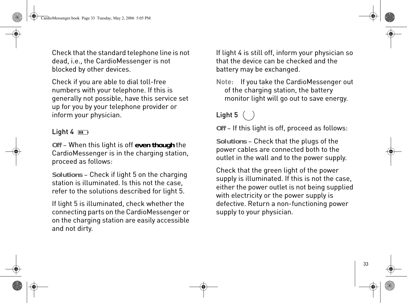 33Check that the standard telephone line is not dead, i.e., the CardioMessenger is not blocked by other devices.Check if you are able to dial toll-free numbers with your telephone. If this is generally not possible, have this service set up for you by your telephone provider or inform your physician. Light 4 Off – When this light is off even though the CardioMessenger is in the charging station, proceed as follows: Solutions – Check if light 5 on the charging station is illuminated. Is this not the case, refer to the solutions described for light 5.If light 5 is illuminated, check whether the connecting parts on the CardioMessenger or on the charging station are easily accessible and not dirty.If light 4 is still off, inform your physician so that the device can be checked and the battery may be exchanged. Note: If you take the CardioMessenger out of the charging station, the battery monitor light will go out to save energy. Light 5 Off – If this light is off, proceed as follows: Solutions – Check that the plugs of the power cables are connected both to the outlet in the wall and to the power supply. Check that the green light of the power supply is illuminated. If this is not the case, either the power outlet is not being supplied with electricity or the power supply is defective. Return a non-functioning power supply to your physician. CardioMessenger.book  Page 33  Tuesday, May 2, 2006  5:05 PM
