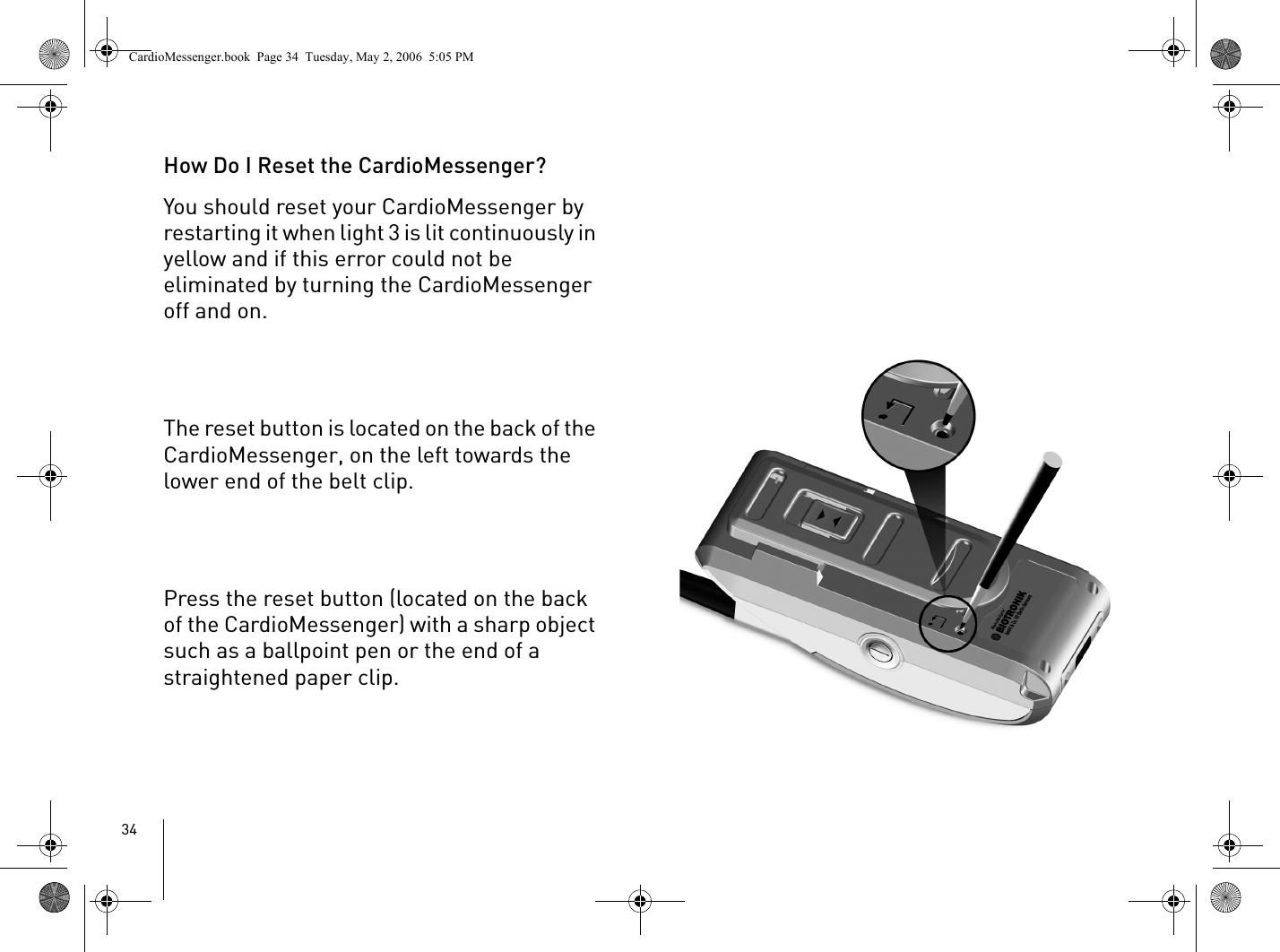 34How Do I Reset the CardioMessenger?You should reset your CardioMessenger by restarting it when light 3 is lit continuously in yellow and if this error could not be eliminated by turning the CardioMessenger off and on. The reset button is located on the back of the CardioMessenger, on the left towards the lower end of the belt clip.Press the reset button (located on the back of the CardioMessenger) with a sharp object such as a ballpoint pen or the end of a straightened paper clip.CardioMessenger.book  Page 34  Tuesday, May 2, 2006  5:05 PM