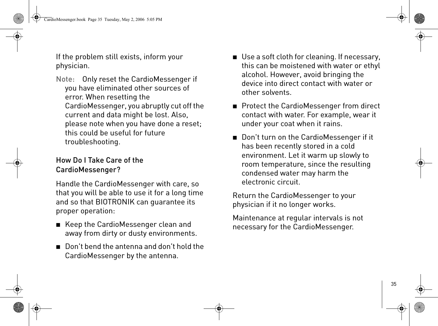 35If the problem still exists, inform your physician.Note: Only reset the CardioMessenger if you have eliminated other sources of error. When resetting the CardioMessenger, you abruptly cut off the current and data might be lost. Also, please note when you have done a reset; this could be useful for future troubleshooting. How Do I Take Care of the CardioMessenger?Handle the CardioMessenger with care, so that you will be able to use it for a long time and so that BIOTRONIK can guarantee its proper operation:2Keep the CardioMessenger clean and away from dirty or dusty environments.2Don&apos;t bend the antenna and don&apos;t hold the CardioMessenger by the antenna.2Use a soft cloth for cleaning. If necessary, this can be moistened with water or ethyl alcohol. However, avoid bringing the device into direct contact with water or other solvents.2Protect the CardioMessenger from direct contact with water. For example, wear it under your coat when it rains.2Don&apos;t turn on the CardioMessenger if it has been recently stored in a cold environment. Let it warm up slowly to room temperature, since the resulting condensed water may harm the electronic circuit.Return the CardioMessenger to your physician if it no longer works.Maintenance at regular intervals is not necessary for the CardioMessenger. CardioMessenger.book  Page 35  Tuesday, May 2, 2006  5:05 PM