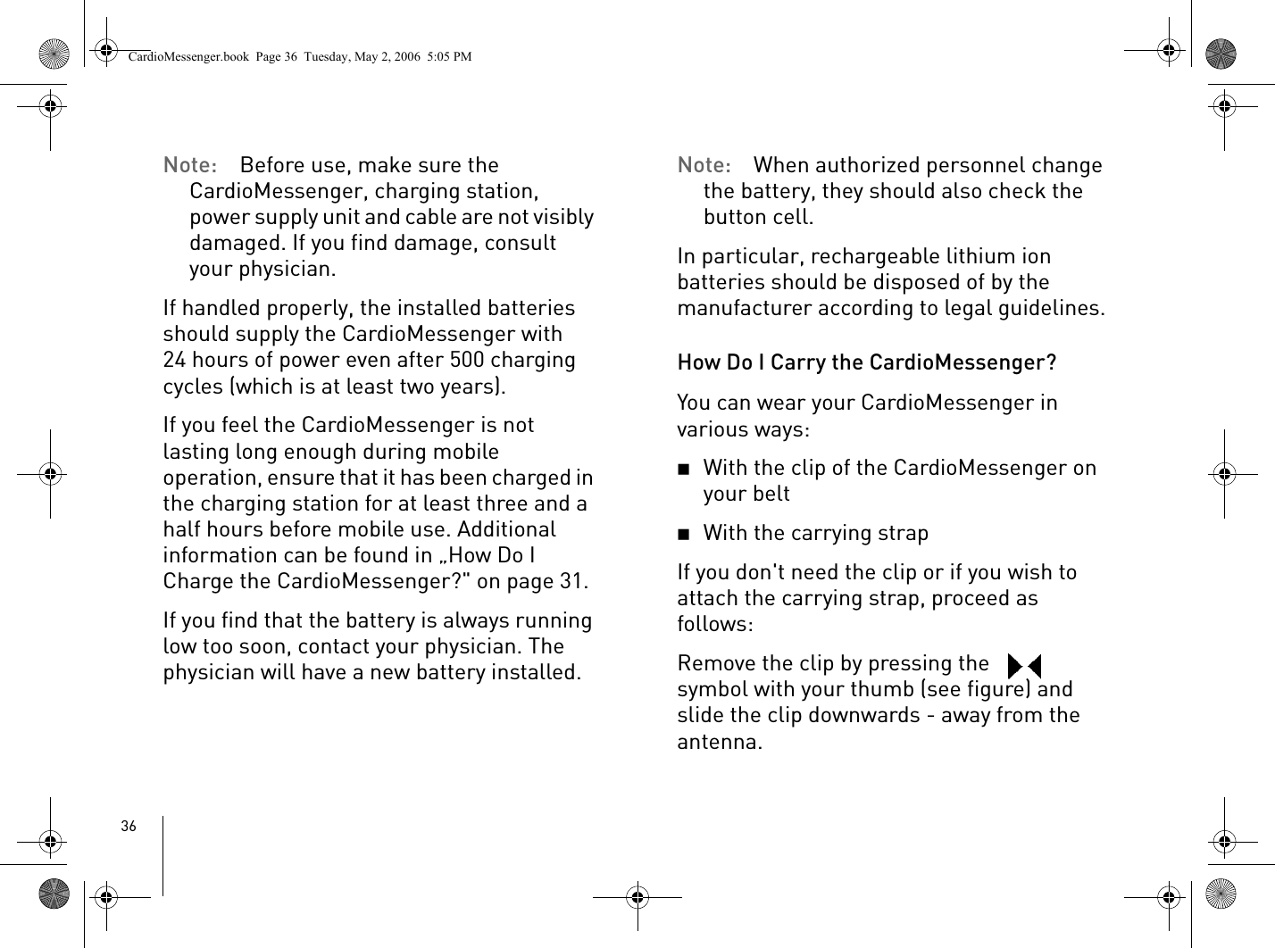 36Note: Before use, make sure the CardioMessenger, charging station, power supply unit and cable are not visibly damaged. If you find damage, consult your physician.If handled properly, the installed batteries should supply the CardioMessenger with 24 hours of power even after 500 charging cycles (which is at least two years). If you feel the CardioMessenger is not lasting long enough during mobile operation, ensure that it has been charged in the charging station for at least three and a half hours before mobile use. Additional information can be found in „How Do I Charge the CardioMessenger?&quot; on page 31. If you find that the battery is always running low too soon, contact your physician. The physician will have a new battery installed.Note: When authorized personnel change the battery, they should also check the button cell. In particular, rechargeable lithium ion batteries should be disposed of by the manufacturer according to legal guidelines.How Do I Carry the CardioMessenger?You can wear your CardioMessenger in various ways: 2With the clip of the CardioMessenger on your belt2With the carrying strap If you don&apos;t need the clip or if you wish to attach the carrying strap, proceed as follows: Remove the clip by pressing the   symbol with your thumb (see figure) and slide the clip downwards - away from the antenna.CardioMessenger.book  Page 36  Tuesday, May 2, 2006  5:05 PM