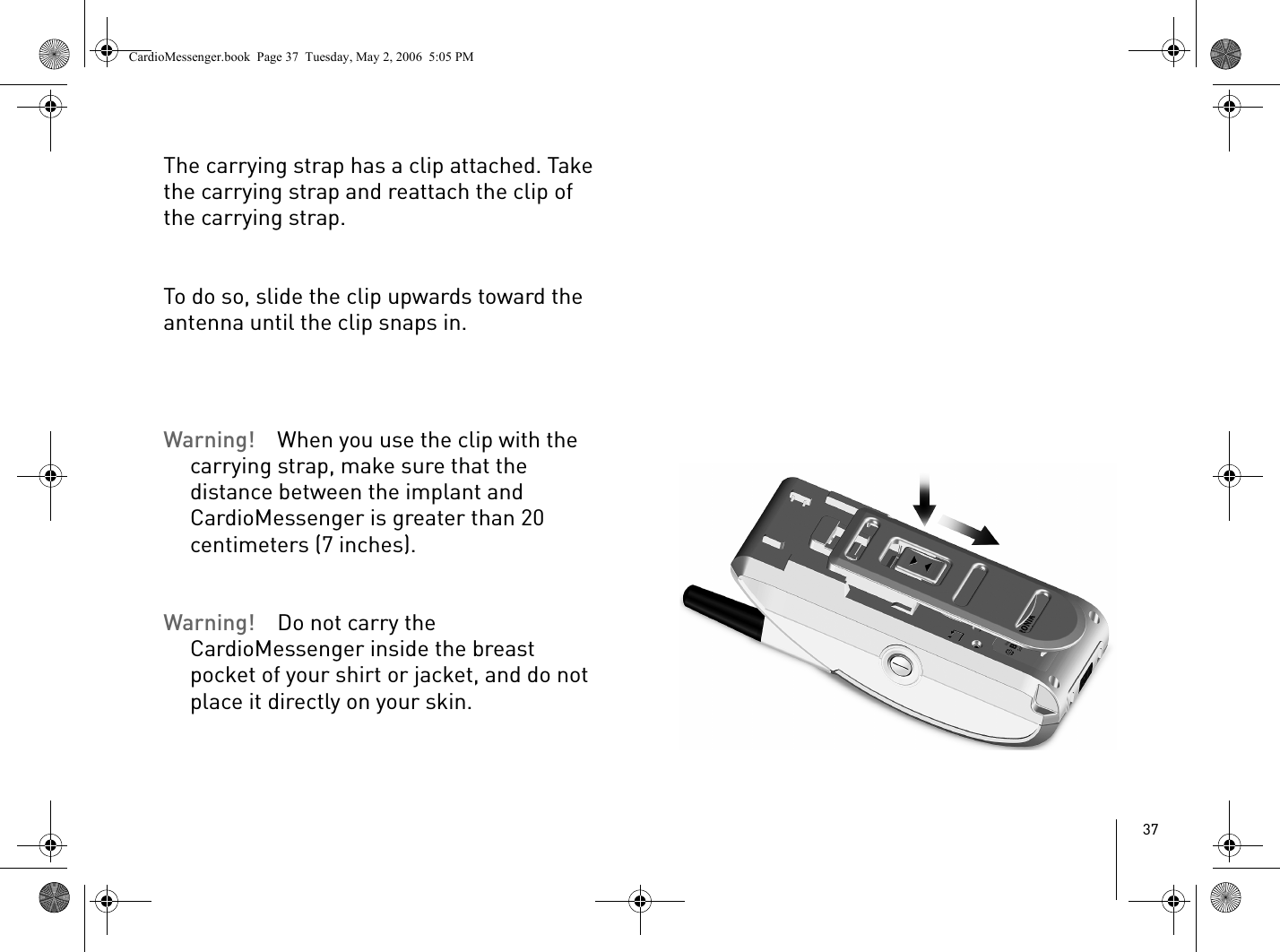 37The carrying strap has a clip attached. Take the carrying strap and reattach the clip of the carrying strap.To do so, slide the clip upwards toward the antenna until the clip snaps in.Warning! When you use the clip with the carrying strap, make sure that the distance between the implant and CardioMessenger is greater than 20 centimeters (7 inches).Warning! Do not carry the CardioMessenger inside the breast pocket of your shirt or jacket, and do not place it directly on your skin.CardioMessenger.book  Page 37  Tuesday, May 2, 2006  5:05 PM