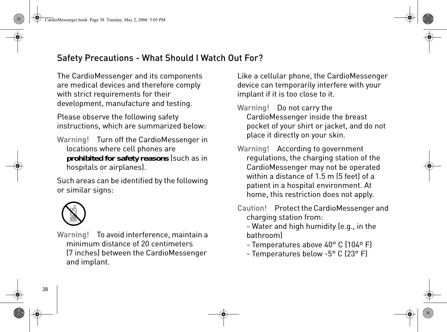 38Safety Precautions - What Should I Watch Out For?The CardioMessenger and its components are medical devices and therefore comply with strict requirements for their development, manufacture and testing. Please observe the following safety instructions, which are summarized below: Warning! Turn off the CardioMessenger in locations where cell phones are prohibited for safety reasons (such as in hospitals or airplanes). Such areas can be identified by the following or similar signs:Warning! To avoid interference, maintain a minimum distance of 20 centimeters (7 inches) between the CardioMessenger and implant. Like a cellular phone, the CardioMessenger device can temporarily interfere with your implant if it is too close to it. Warning! Do not carry the CardioMessenger inside the breast pocket of your shirt or jacket, and do not place it directly on your skin.Warning! According to government regulations, the charging station of the CardioMessenger may not be operated within a distance of 1.5 m (5 feet) of a patient in a hospital environment. At home, this restriction does not apply.Caution! Protect the CardioMessenger and charging station from:- Water and high humidity (e.g., in the bathroom)- Temperatures above 40° C (104º F)- Temperatures below -5° C (23° F) CardioMessenger.book  Page 38  Tuesday, May 2, 2006  5:05 PM