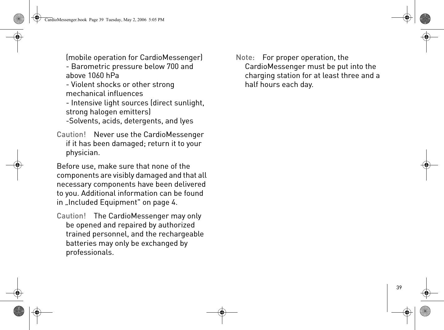 39(mobile operation for CardioMessenger)- Barometric pressure below 700 and above 1060 hPa- Violent shocks or other strong mechanical influences- Intensive light sources (direct sunlight, strong halogen emitters)-Solvents, acids, detergents, and lyesCaution! Never use the CardioMessenger if it has been damaged; return it to your physician.Before use, make sure that none of the components are visibly damaged and that all necessary components have been delivered to you. Additional information can be found in „Included Equipment&quot; on page 4.Caution! The CardioMessenger may only be opened and repaired by authorized trained personnel, and the rechargeable batteries may only be exchanged by professionals.Note: For proper operation, the CardioMessenger must be put into the charging station for at least three and a half hours each day.CardioMessenger.book  Page 39  Tuesday, May 2, 2006  5:05 PM