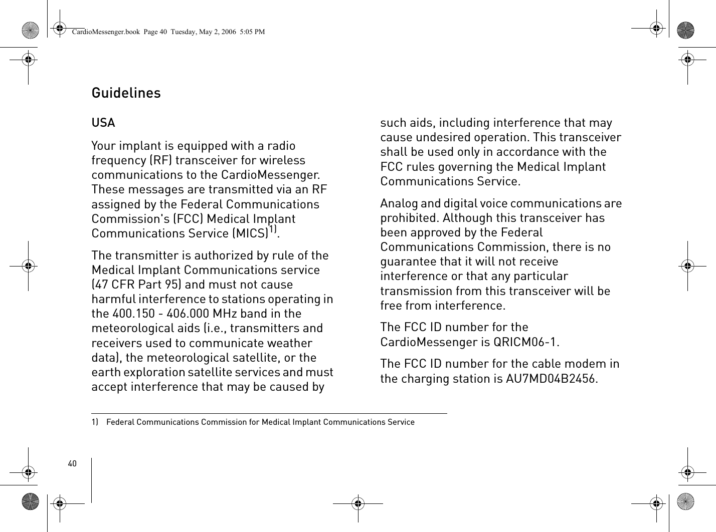 40Guidelines USAYour implant is equipped with a radio frequency (RF) transceiver for wireless communications to the CardioMessenger. These messages are transmitted via an RF assigned by the Federal Communications Commission&apos;s (FCC) Medical Implant Communications Service (MICS)1). The transmitter is authorized by rule of the Medical Implant Communications service (47 CFR Part 95) and must not cause harmful interference to stations operating in the 400.150 - 406.000 MHz band in the meteorological aids (i.e., transmitters and receivers used to communicate weather data), the meteorological satellite, or the earth exploration satellite services and must accept interference that may be caused by such aids, including interference that may cause undesired operation. This transceiver shall be used only in accordance with the FCC rules governing the Medical Implant Communications Service.Analog and digital voice communications are prohibited. Although this transceiver has been approved by the Federal Communications Commission, there is no guarantee that it will not receive interference or that any particular transmission from this transceiver will be free from interference.The FCC ID number for the CardioMessenger is QRICM06-1.The FCC ID number for the cable modem in the charging station is AU7MD04B2456.1)  Federal Communications Commission for Medical Implant Communications ServiceCardioMessenger.book  Page 40  Tuesday, May 2, 2006  5:05 PM