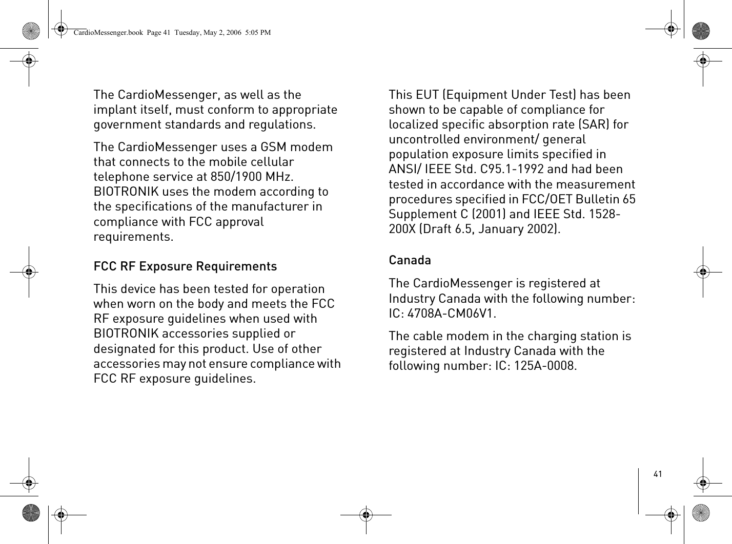 41The CardioMessenger, as well as the implant itself, must conform to appropriate government standards and regulations.The CardioMessenger uses a GSM modem that connects to the mobile cellular telephone service at 850/1900 MHz. BIOTRONIK uses the modem according to the specifications of the manufacturer in compliance with FCC approval requirements.FCC RF Exposure RequirementsThis device has been tested for operation when worn on the body and meets the FCC RF exposure guidelines when used with BIOTRONIK accessories supplied or designated for this product. Use of other accessories may not ensure compliance with FCC RF exposure guidelines. This EUT (Equipment Under Test) has been shown to be capable of compliance for localized specific absorption rate (SAR) for uncontrolled environment/ general population exposure limits specified in ANSI/ IEEE Std. C95.1-1992 and had been tested in accordance with the measurement procedures specified in FCC/OET Bulletin 65 Supplement C (2001) and IEEE Std. 1528-200X (Draft 6.5, January 2002).CanadaThe CardioMessenger is registered at Industry Canada with the following number: IC: 4708A-CM06V1.The cable modem in the charging station is registered at Industry Canada with the following number: IC: 125A-0008.CardioMessenger.book  Page 41  Tuesday, May 2, 2006  5:05 PM