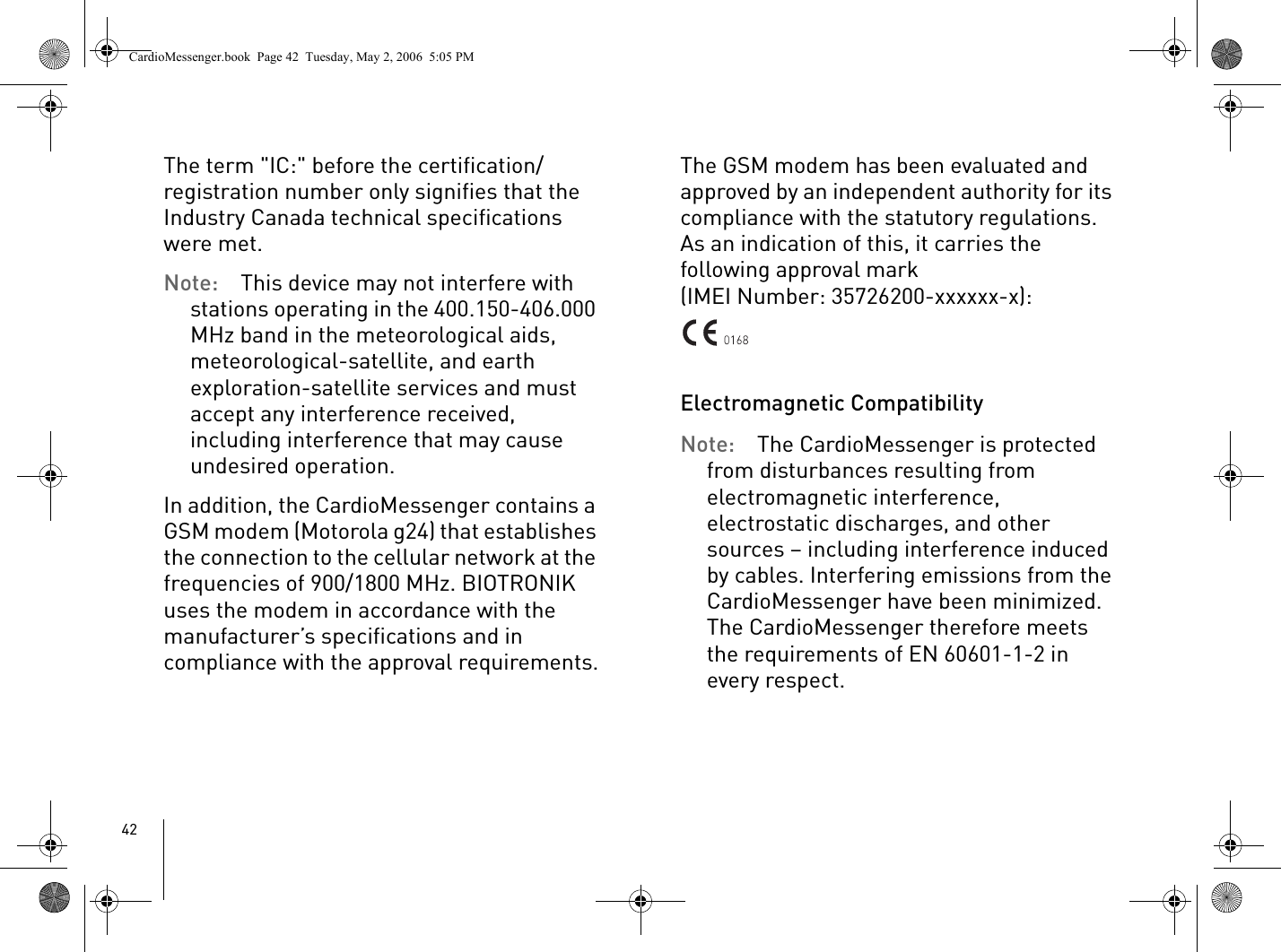 42The term &quot;IC:&quot; before the certification/registration number only signifies that the Industry Canada technical specifications were met. Note: This device may not interfere with stations operating in the 400.150-406.000 MHz band in the meteorological aids, meteorological-satellite, and earth exploration-satellite services and must accept any interference received, including interference that may cause undesired operation.In addition, the CardioMessenger contains a GSM modem (Motorola g24) that establishes the connection to the cellular network at the frequencies of 900/1800 MHz. BIOTRONIK uses the modem in accordance with the manufacturer’s specifications and in compliance with the approval requirements.The GSM modem has been evaluated and approved by an independent authority for its compliance with the statutory regulations. As an indication of this, it carries the following approval mark(IMEI Number: 35726200-xxxxxx-x):Electromagnetic CompatibilityNote: The CardioMessenger is protected from disturbances resulting from electromagnetic interference, electrostatic discharges, and other sources – including interference induced by cables. Interfering emissions from the CardioMessenger have been minimized. The CardioMessenger therefore meets the requirements of EN 60601-1-2 in every respect.CardioMessenger.book  Page 42  Tuesday, May 2, 2006  5:05 PM