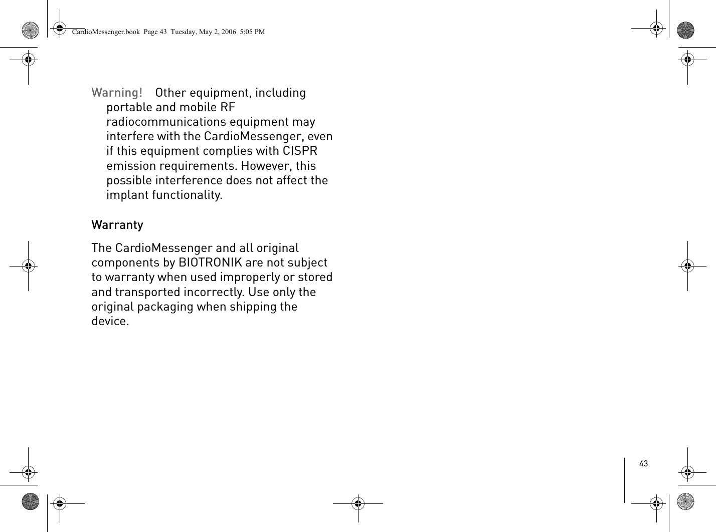43Warning! Other equipment, including portable and mobile RF radiocommunications equipment may interfere with the CardioMessenger, even if this equipment complies with CISPR emission requirements. However, this possible interference does not affect the implant functionality. WarrantyThe CardioMessenger and all original components by BIOTRONIK are not subject to warranty when used improperly or stored and transported incorrectly. Use only the original packaging when shipping the device.CardioMessenger.book  Page 43  Tuesday, May 2, 2006  5:05 PM