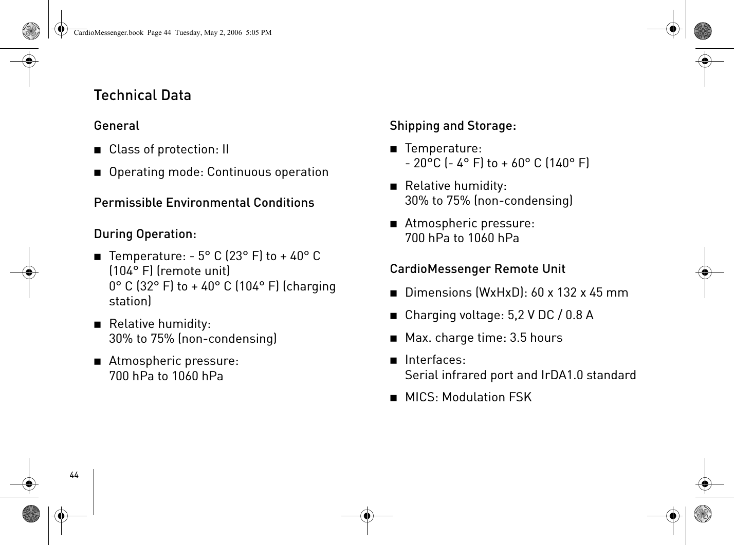 44Technical DataGeneral2Class of protection: II2Operating mode: Continuous operationPermissible Environmental ConditionsDuring Operation:2Temperature: - 5° C (23° F) to + 40° C (104° F) (remote unit)0° C (32° F) to + 40° C (104° F) (charging station)2Relative humidity: 30% to 75% (non-condensing)2Atmospheric pressure: 700 hPa to 1060 hPaShipping and Storage:2Temperature: - 20°C (- 4° F) to + 60° C (140° F) 2Relative humidity: 30% to 75% (non-condensing)2Atmospheric pressure:700hPa to 1060hPaCardioMessenger Remote Unit2Dimensions (WxHxD): 60 x 132 x 45 mm2Charging voltage: 5,2 V DC / 0.8 A2Max. charge time: 3.5 hours2Interfaces: Serial infrared port and IrDA1.0 standard2MICS: Modulation FSKCardioMessenger.book  Page 44  Tuesday, May 2, 2006  5:05 PM