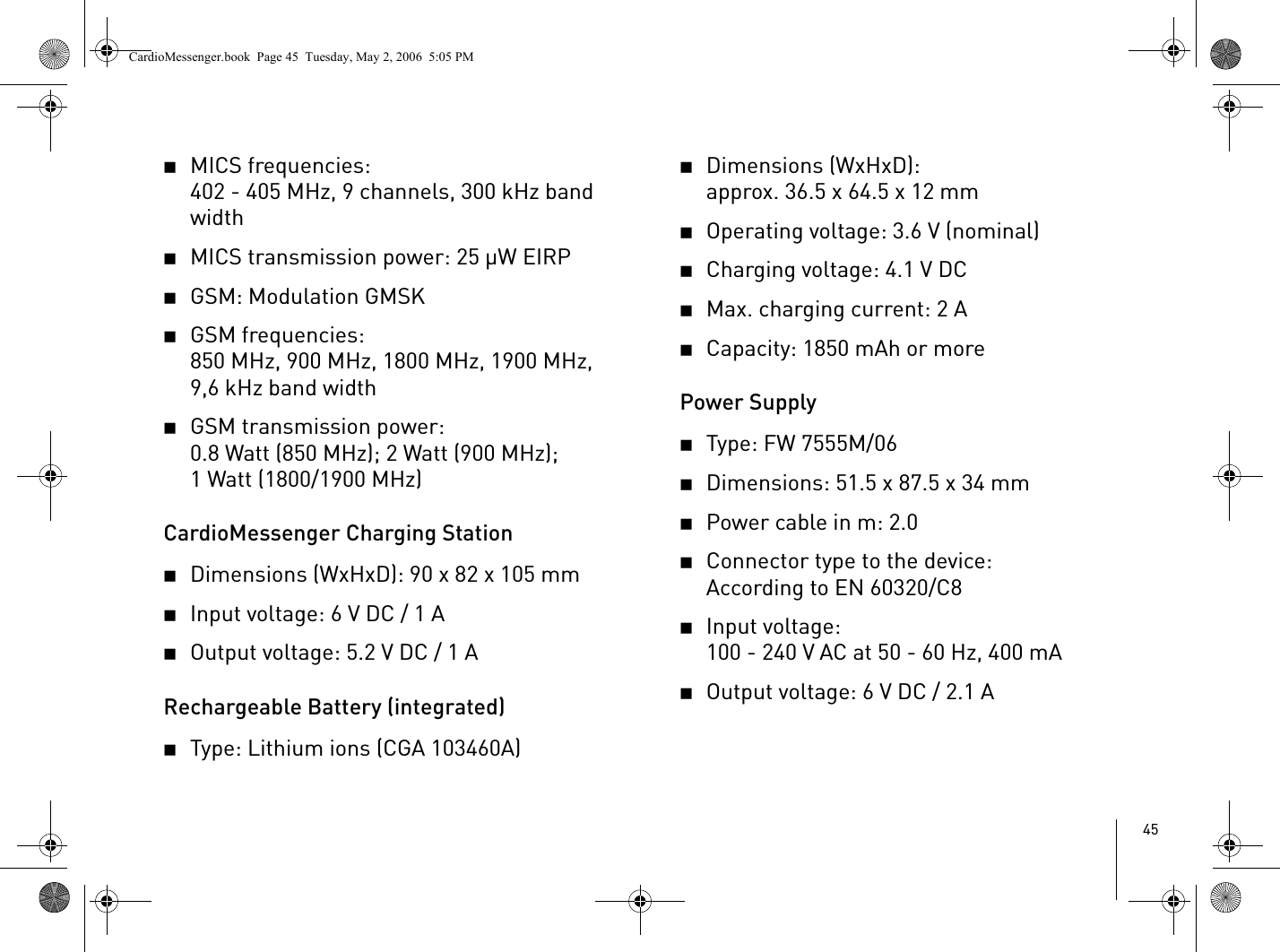 452MICS frequencies:402 - 405 MHz, 9 channels, 300 kHz band width2MICS transmission power: 25 µW EIRP2GSM: Modulation GMSK2GSM frequencies: 850 MHz, 900 MHz, 1800 MHz, 1900 MHz, 9,6 kHz band width2GSM transmission power:0.8 Watt (850 MHz); 2 Watt (900 MHz); 1 Watt (1800/1900 MHz)CardioMessenger Charging Station2Dimensions (WxHxD): 90 x 82 x 105 mm2Input voltage: 6 V DC / 1 A2Output voltage: 5.2 V DC / 1 ARechargeable Battery (integrated)2Type: Lithium ions (CGA 103460A) 2Dimensions (WxHxD):approx. 36.5 x 64.5 x 12 mm2Operating voltage: 3.6 V (nominal)2Charging voltage: 4.1 V DC2Max. charging current: 2 A2Capacity: 1850 mAh or morePower Supply2Type: FW 7555M/062Dimensions: 51.5 x 87.5 x 34 mm2Power cable in m: 2.02Connector type to the device: According to EN 60320/C82Input voltage: 100 - 240 V AC at 50 - 60 Hz, 400 mA2Output voltage: 6 V DC / 2.1 ACardioMessenger.book  Page 45  Tuesday, May 2, 2006  5:05 PM