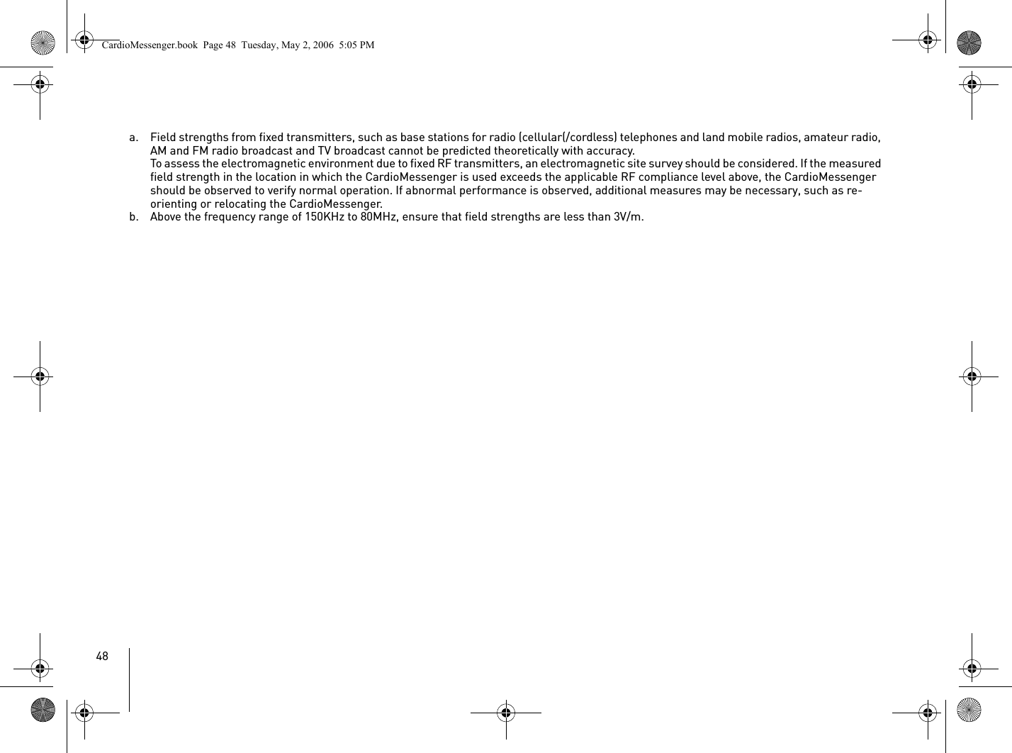 48a. Field strengths from fixed transmitters, such as base stations for radio (cellular(/cordless) telephones and land mobile radios, amateur radio, AM and FM radio broadcast and TV broadcast cannot be predicted theoretically with accuracy.To assess the electromagnetic environment due to fixed RF transmitters, an electromagnetic site survey should be considered. If the measured field strength in the location in which the CardioMessenger is used exceeds the applicable RF compliance level above, the CardioMessenger should be observed to verify normal operation. If abnormal performance is observed, additional measures may be necessary, such as re-orienting or relocating the CardioMessenger.b. Above the frequency range of 150KHz to 80MHz, ensure that field strengths are less than 3V/m.CardioMessenger.book  Page 48  Tuesday, May 2, 2006  5:05 PM