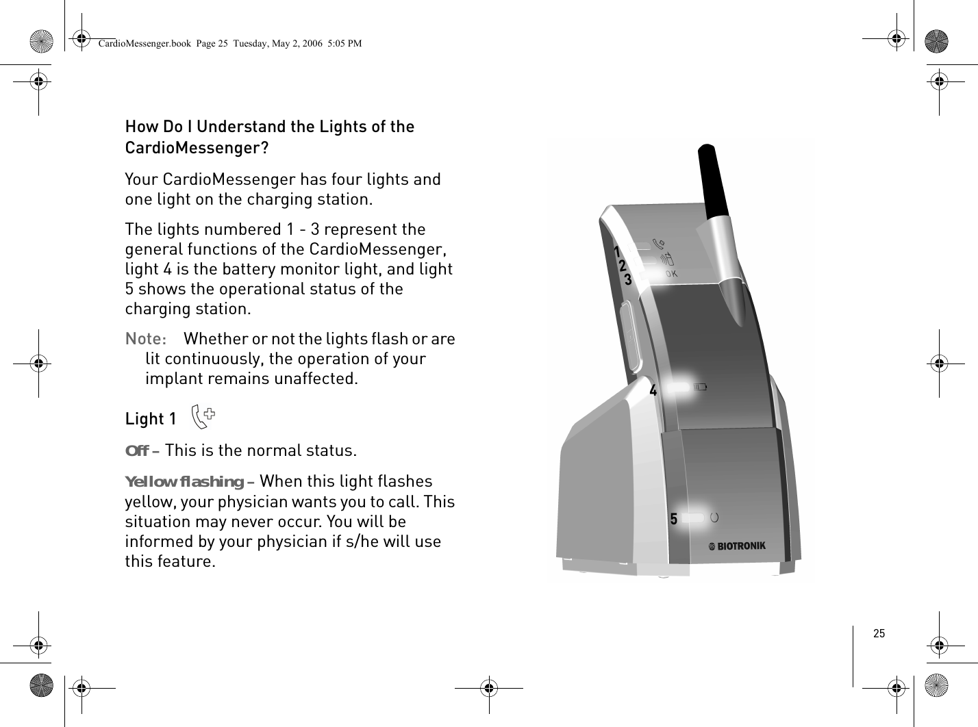 25How Do I Understand the Lights of the CardioMessenger?Your CardioMessenger has four lights and one light on the charging station. The lights numbered 1 - 3 represent the general functions of the CardioMessenger, light 4 is the battery monitor light, and light 5 shows the operational status of the charging station.Note: Whether or not the lights flash or are lit continuously, the operation of your implant remains unaffected. Light 1 Off – This is the normal status.Yellow flashing – When this light flashes yellow, your physician wants you to call. This situation may never occur. You will be informed by your physician if s/he will use this feature. CardioMessenger.book  Page 25  Tuesday, May 2, 2006  5:05 PM