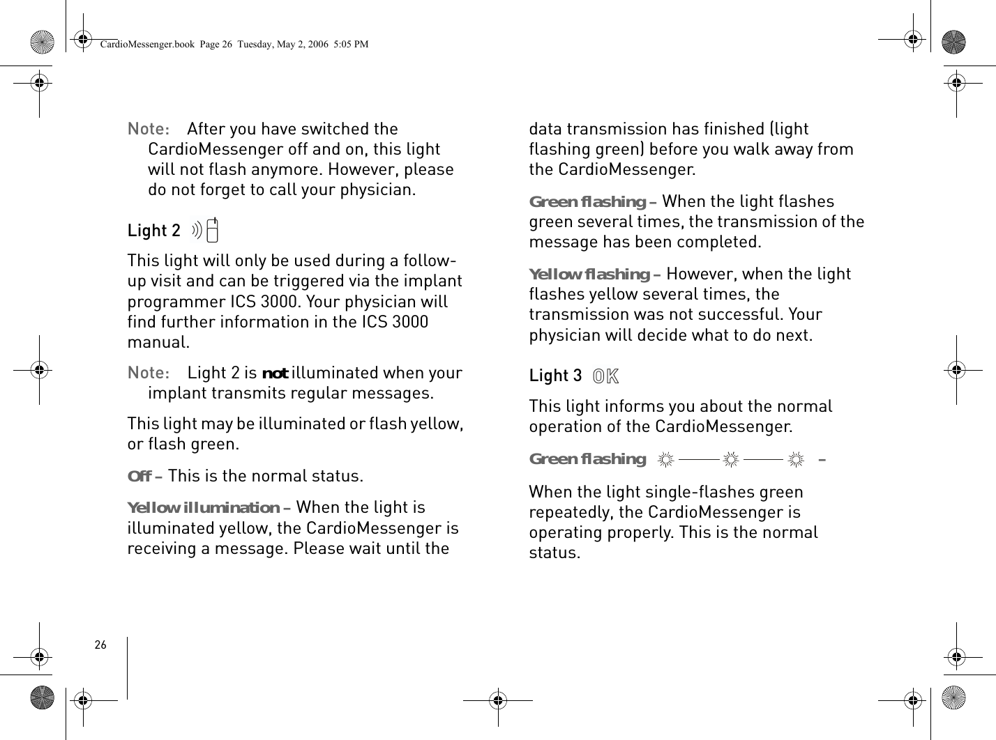 26Note: After you have switched the CardioMessenger off and on, this light will not flash anymore. However, please do not forget to call your physician.Light 2 This light will only be used during a follow-up visit and can be triggered via the implant programmer ICS 3000. Your physician will find further information in the ICS 3000 manual.Note: Light 2 is not illuminated when your implant transmits regular messages.This light may be illuminated or flash yellow, or flash green. Off – This is the normal status.Yellow illumination – When the light is illuminated yellow, the CardioMessenger is receiving a message. Please wait until the data transmission has finished (light flashing green) before you walk away from the CardioMessenger. Green flashing – When the light flashes green several times, the transmission of the message has been completed.Yellow flashing – However, when the light flashes yellow several times, the transmission was not successful. Your physician will decide what to do next.Light 3 This light informs you about the normal operation of the CardioMessenger. Green flashing   – When the light single-flashes green repeatedly, the CardioMessenger is operating properly. This is the normal status.CardioMessenger.book  Page 26  Tuesday, May 2, 2006  5:05 PM