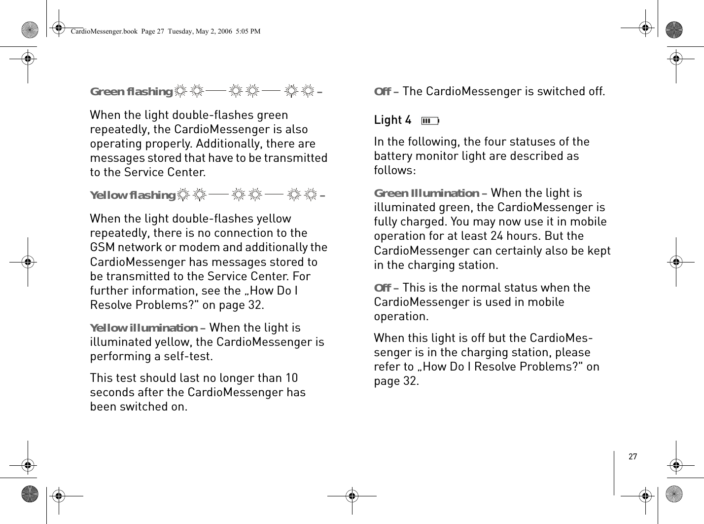 27Green flashing   – When the light double-flashes green repeatedly, the CardioMessenger is also operating properly. Additionally, there are messages stored that have to be transmitted to the Service Center.Yellow flashing   – When the light double-flashes yellow repeatedly, there is no connection to the GSM network or modem and additionally the CardioMessenger has messages stored to be transmitted to the Service Center. For further information, see the „How Do I Resolve Problems?&quot; on page 32. Yellow illumination – When the light is illuminated yellow, the CardioMessenger is performing a self-test. This test should last no longer than 10 seconds after the CardioMessenger has been switched on.Off – The CardioMessenger is switched off.Light 4 In the following, the four statuses of the battery monitor light are described as follows:Green Illumination – When the light is illuminated green, the CardioMessenger is fully charged. You may now use it in mobile operation for at least 24 hours. But the CardioMessenger can certainly also be kept in the charging station. Off – This is the normal status when the CardioMessenger is used in mobile operation.When this light is off but the CardioMes-senger is in the charging station, please refer to „How Do I Resolve Problems?&quot; on page 32.CardioMessenger.book  Page 27  Tuesday, May 2, 2006  5:05 PM